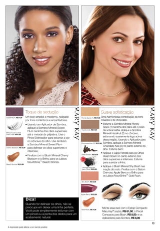 13
Cherry Blossom, R$ 32,00
Beach Bronze, R$ 31,00
Sweet Plum, R$ 21,00
Toque de sedução
Um look simples e moderno, realçado
por tons românticos e encantadores.
• Usando um Aplicador de Sombra,
aplique a Sombra Mineral Sweet
Plum na linha dos cílios superiores
até a metade da pálpebra. Use o
Pincel Delineador para esfumar a cor
no côncavo do olho. Use também
a Sombra Mineral Sweet Plum
para delinear os cílios superiores e
inferiores;
• Finalize com o Blush Mineral Cherry
Blossom e o Brilho para os Lábios
NouriShine™ Beach Bronze.
Gold Rush, R$ 31,00
Honey Spice (1), R$ 21,00
Deep Brown, R$ 30,00
Shy Blush, R$ 32,00
Chocolate Kiss (3), R$ 21,00
Hazelnut (2), R$ 21,00
Suave soﬁsticação
Uma harmoniosa combinação de tons
rosados e de chocolate.
• Esfume a Sombra Mineral Honey
Spice (1) na linha dos cílios até o osso
da sobrancelha. Aplique a Sombra
Mineral Hazelnut (2) no côncavo,
esfumando suavemente logo acima
dessa região. Usando o Aplicador para
Sombra, aplique a Sombra Mineral
Chocolate Kiss (3) no canto externo do
olho. Esfume bem;
• Aplique o Lápis Retrátil para os Olhos
Deep Brown no canto externo dos
cílios superiores e inferiores. Esfume
para suavizar a linha;
• Aplique o Blush Mineral Shy Blush nas
maçãs do rosto. Finalize com o Batom
Cremoso Apple Berry e o Brilho para
os Lábios NouriShine™ Gold Rush.
Dica!
Quando for delinear os olhos, não se
preocupe em deixar uma linha perfeita.
Você pode simplesmente esfumar com
um pincel ou a ponta dos dedos para um
acabamento natural.
Máscara para Cílios
Lash Love, R$ 51,00
Deep Brown, R$ 30,00
Ultimate Máscara
para Cílios, R$ 51,00
Apple Berry, R$ 32,00
Monte esse look com o Estojo Compacto
Mary Kay® (vazio), R$ 61,00; o Pincel
Compacto para Blush, R$ 8,00; e os
Aplicadores para Sombra, R$ 8,00
Cherry Blossom, R$ 32,00
Beach Bronze, R$ 31,00
Gold Rush, R$ 31,00
Apple Berry, R$ 32,00R$ 32,00
A impressão pode alterar a cor real do produto
MA
IS VENDI
DO
MA
I S V E N DI
DO
 