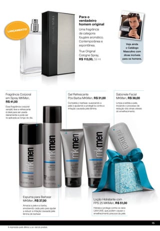Fragrância Corporal
em Spray MKMen,
R$ 41,00
Essa fragrância corporal
versátil, leve e refrescante
é ideal para ser usada
diariamente e pode ser
re-aplicada ao longo do dia.
Espuma para Barbear
MKMen, R$ 37,00
Amacia a pele e a barba,
envolvendo cada pelo para ajudar
a reduzir a irritação causada pela
lâmina de barbear.
Loção Hidratante com
FPS 25 MKMen, R$ 51,00
Hidrata e protege contra os raios
UVA/UVB, que podem causar o
envelhecimento precoce da pele.
Gel Refrescante
Pós Barba MKMen, R$ 31,00
Completa o barbear, suavizando a
pele e ajudando a protegê-la contra a
irritação causada pela lâmina.
Sabonete Facial
MKMen, R$ 38,00
Limpa e esfolia a pele,
iniciando o processo de
redução dos sinais visíveis
do envelhecimento.
Para o
verdadeiro
homem original
Uma fragrância
de categoria
fougère aromático.
Contemporânea e
espontânea.
True Original
Cologne Spray,
R$ 113,00, 59 ml
re-aplicada ao longo do dia.
Espuma para Barbear
MKMen, R$ 37,00
Amacia a pele e a barba,
envolvendo cada pelo para ajudar
a reduzir a irritação causada pela
lâmina de barbear.
Espuma para Barbear
R$ 37,00
Amacia a pele e a barba,
envolvendo cada pelo para ajudar
Espuma para Barbear
R$ 37,00
Amacia a pele e a barba,
envolvendo cada pelo para ajudar Hidrata e protege contra os raios
UVA/UVB, que podem causar o
Loção Hidratante com
FPS 25 MKMen, R$ 51,00
Loção Hidratante com
FPS 25 MKMen,
LANÇAMENTO!
Veja ainda
o Catálogo
Masculino com
dicas incríveis
para os homens.
15
A impressão pode alterar a cor real do produto
 