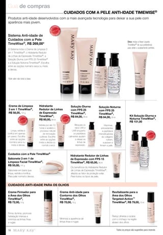 Guia de compras
Todos os preços são sugestões para revenda16
Produtos anti-idade desenvolvidos com a mais avançada tecnologia para deixar a sua pele com
aparência mais jovem.
Sistema Anti-idade de
Cuidados com a Pele
TimeWise®, R$ 269,00*
O Sistema inclui o Creme de Limpeza 3
em 1 TimeWise®, o Hidratante Redutor
de Linhas de Expressão TimeWise®, a
Solução Diurna com FPS 25 TimeWise®
e a Solução Noturna TimeWise®. Escolha
entre as opções normal a seca ou mista
a oleosa.
*Este valor não inclui a base.
MAIS
VENDID
O
M
A I S V E N
DIDO
MAIS
VENDID
O
M
A I S V E N
DIDO
MAIS
VENDID
O
M
A I S V E N
DIDO
MAIS
VENDID
O
M
A I S V E N
DIDO
CUIDADOS COM A PELE ANTI-IDADE TIMEWISE®
Dica: inclua a Base Líquida
TimeWise® de sua preferência
para obter o acabamento perfeito.
Solução Diurna
com FPS 25
TimeWise®,
R$ 84,00, 29 ml
Solução Noturna
com FPS 25
TimeWise®,
R$ 84,00, 29 ml
Kit Solução Diurna e
Noturna TimeWise®,
R$ 151,00
Creme de Limpeza
3 em 1 TimeWise®,
R$ 58,00, 127 g
Hidratante
Redutor de Linhas
de Expressão
TimeWise®,
R$ 60,00, 88 ml
Sabonete 3 em 1 de
Limpeza Facial TimeWise®,
R$ 55,00, 141 g
Hidratante Redutor de Linhas
de Expressão com FPS 15
TimeWise®, R$ 65,00, 88 ml
Cuidados com a Pele TimeWise®
Creme Anti-idade para
Contorno dos Olhos
TimeWise®,
R$ 70,00, 18 g
Minimiza a aparência de
linhas ﬁnas e rugas
Sabonete em barra que
limpa, esfolia e toniﬁca.
Para pele normal a oleosa.
Creme Firmador para
a Área dos Olhos
TimeWise®,
R$ 72,00, 14 g
Firma, ilumina, promove
hidratação intensa e
minimiza as linhas ﬁnas
e rugas
Limpa, esfolia e
toniﬁca em apenas
um passo. Escolha
entre as opções
normal a seca ou
mista a oleosa.
Os benefícios do Hidratante Redutor
de Linhas de Expressão TimeWise®,
aliados ao fator de proteção solar.
Para todos os tipos de pele.
Hidrata por até 10
horas e acelera o
processo natural
de renovação
cutânea. Escolha
entre as opções
mista a oleosa ou
normal a seca.
Bloqueia os
raios UVA e
UVB enquanto
os peptídeos
calmantes ajudam
a relaxar as
linhas de
expressão.
Vitaminas,
antioxidantes
e peptídeos
intensiﬁcadores
de colágeno
nutrem,
suavizam e
ﬁrmam a pele.
Reduz olheiras e acaba
com o inchaço na região
abaixo dos olhos
Revitalizante para a
Área dos Olhos
Targeted-Action™
TimeWise®, R$ 79,00, 10 ml
CUIDADOS ANTI-IDADE PARA OS OLHOS
Hidratante Redutor de Linhas
 