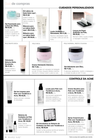 Guia de compras
Todos os preços são sugestões para revenda18
Spray Corporal para
Pele com Tendência à
Acne, R$ 55,00, 118 ml.
Especialmente desenvolvido
para ajudar a combater a
acne na pele do corpo. Pode
ser aplicado nos ombros,
costas e pernas.
Kit Introdutório ao Sistema de
Cuidados da Pele com Tendência à
Acne, R$ 95,00
Contém os três produtos da linha em tamanho
ideal para ser utilizado por 1 mês.
Sistema de
Cuidados da Pele
com Tendência à
Acne, R$ 163,00
Inclui o Gel de
Limpeza, a Loção e o
Creme Secativo.
Creme Secativo para
Pele com Tendência
à Acne, R$ 45,00, 29 g.
Atua diretamente sobre a
acne, ajudando a eliminá-la
e prevenindo o surgimento
de novos pontos de acne.
Loção para Pele com
Tendência à Acne,
R$ 68,00, 50 g.
Sua fórmula é rapidamente
absorvida, ajudando a
minimizar a aparência dos
poros e a reduzir o brilho.
Gel de Limpeza para
Pele com Tendência à
Acne, R$ 50,00, 127 g.
Ajuda a remover o excesso
de oleosidade.
Gel Suavizante para
a Área dos Olhos,
R$ 53,00, 11 g
Contém extratos
botânicos que ajudam
a reduzir a aparência de
inchaço na região dos
olhos.
Kit Lábios de
Seda Satin Lips®
,
R$ 67,00
Esfolia e hidrata os
lábios, deixando-os
macios e suaves. O
Kit inclui:
Máscara para
os Lábios Satin
Lips®
, R$ 37,00, 8 g
Bálsamo para
os Lábios Satin
Lips®
, R$ 39,00, 8 g
Loção Antibrilho e
Oleosidade, R$ 41,00, 17 ml.
Absorve a oleosidade e ajuda
a controlar o brilho por até oito
horas.
Lenços de Papel
Antibrilho da Pele,
R$ 25,00, 75 lenços
Remove o brilho e ajuda a manter
a maquiagem impecável.
Loção Antibrilho e
Oleosidade, R$ 41,00,
Absorve a oleosidade e ajuda
CUIDADOS PERSONALIZADOS
CONTROLE DA ACNE
Creme Hidratante Intensivo,
R$ 77,00, 51 g.
Deixa a sua pele com sensação de hidratação
por até 10 horas, enquanto extratos marinhos,
vitamina E e minerais nutrem a pele do rosto.
PELE SECA
Gel Hidratante sem Óleo,
R$ 77,00, 51 g.
É absorvido rapidamente, mantém a hidratação e
a umidade da pele por até 10 horas.
PELE NORMAL, MISTA E OLEOSA
Hidratante
Noturno Extra
Emoliente,
R$ 47,00, 60 g.
Ajuda a manter a
hidratação natural
da pele.
PELE MUITO SECA
 