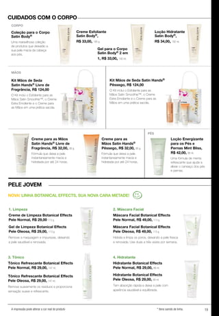19A impressão pode alterar a cor real do produto * Itens saindo de linha.
Kit Mãos de Seda
Satin Hands® Livre de
Fragrância, R$ 124,00
O Kit inclui o Esfoliante para as
Mãos Satin Smoothie™, o Creme
Extra Emoliente e o Creme para
as Mãos em uma prática sacola.
Kit Mãos de Seda Satin Hands®
Pêssego, R$ 124,00
O Kit inclui o Esfoliante para as
Mãos Satin Smoothie™, o Creme
Extra Emoliante e o Creme para as
Mãos em uma prática sacola.
Creme Esfoliante
Satin Body®,
R$ 33,00, 185 g.
Coleção para o Corpo
Satin Body®
Uma maravilhosa coleção
de produtos que deixarão a
sua pele macia da cabeça
aos pés.
Creme Esfoliante
S
R$ 33,00
Gel para o Corpo
Satin Body® 2 em
1, R$ 33,00, 192 ml.
Loção Hidratante
Satin Body®,
R$ 34,00, 192 ml.
Creme para as Mãos
Satin Hands® Livre de
Fragrância, R$ 32,00, 85 g.
Fórmula que deixa a pele
instantaneamente macia e
hidratada por até 24 horas.
1. Limpeza
Creme de Limpeza Botanical Effects
Pele Normal, R$ 29,00 113 g.
Gel de Limpeza Botanical Effects
Pele Oleosa, R$ 29,00, 113 g.
Remove a maquiagem e impurezas, deixando
a pele saudável e renovada.
3. Tônico
Tônico Refrescante Botanical Effects
Pele Normal, R$ 29,00, 147 ml.
Tônico Refrescante Botanical Effects
Pele Oleosa, R$ 29,00, 147 ml.
Remove suavemente os resíduos e proporciona
sensação suave e refrescante.
4. Hidratante
Hidratante Botanical Effects
Pele Normal, R$ 29,00, 88 ml.
Hidratante Botanical Effects
Pele Oleosa, R$ 29,00, 88 ml.
Tem absorção rápida e deixa a pele com
aparência saudável e equilibrada.
Creme para as
Mãos Satin Hands®
Pêssego, R$ 32,00, 85 g.
Fórmula que deixa a pele
instantaneamente macia e
hidratada por até 24 horas.
Creme para as Mãos
S
Fragrância,
Fórmula que deixa a pele
instantaneamente macia e
hidratada por até 24 horas.
Loção Energizante
para os Pés e
Pernas Mint Bliss,
R$ 42,00, 88 ml.
Uma fórmula de menta
refrescante que ajuda a
aliviar o cansaço dos pés
e pernas.
MÃOS
PÉS
CUIDADOS COM O CORPO
PELE JOVEM
NOVA! LINHA BOTANICAL EFFECTS, SUA NOVA CARA METADE!
CORPO
2. Máscara Facial
Máscara Facial Botanical Effects
Pele Normal, R$ 49,00, 113 g.
Máscara Facial Botanical Effects
Pele Oleosa, R$ 49,00, 113 g.
Hidrata e limpa os poros, deixando a pele fresca
e renovada. Use duas a três vezes por semana.
 