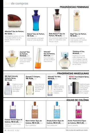 Guia de compras
Todos os preços são sugestões para revenda20
Forever Orchid Água de
Colônia, R$ 61,00, 50 ml.
Simples e ao mesmo tempo
sofisticada.
Warm Amber Água de
Colônia, R$ 61,00, 50 ml.
Rica e acolhedora.
Simply Cotton Água de
Colônia, R$ 61,00, 50 ml.
Pura e refrescante.
Exotic Passionfruit Água
de Colônia, R$ 61,00, 50 ml.
Doce e marcante.
Affection® Eau de Parfum,
R$ 122,00, 40 ml.
Uma fragrância oriental, com uma
combinação perfeita de pinho,
lavanda, cítricos e notas de
almíscar.
Belara® Eau de Parfum,
R$ 78,00, 50 ml.
Uma revigorante combinação
floral com notas de almíscar.
Bella Belara™ Eau de
Parfum, R$ 82,00, 50 ml.
Uma exuberante fragrância floral
frutal, com notas florais, frutas
frescas e doces.
Elige® Eau de Parfum,
R$ 98,00, 50 ml.
Uma leve combinação de
notas orientais, com exóticas
essências de madeira.
Journey® Eau
de Parfum,
R$ 89,00, 50 ml.
Uma fragrância floral
suave, que combina
aromas de menta
e lírios.
Velocity®
Eau de Parfum,
R$ 91,00, 50 ml.
Uma combinação
de notas de flores e
frutas exóticas.
Thinking of You,
R$ 88,00, 29 ml.
Fragrância com notas
frutais e florientais, em
uma embalagem especial,
que permite escrever uma
mensagem personalizada
em seu interior.
FRAGRÂNCIAS FEMININAS
ÁGUAS DE COLÔNIA
Forever Orchid Água de
Warm Amber Água de Simply Cotton Água de Exotic Passionfruit Água
FRAGRÂNCIAS MASCULINAS
Fragrância oriental
âmbar com notas
de topo de erva
doce negra e
sálvia prata.
Uma refrescante
combinação de
lavanda, musgo
de carvalho e
almíscar.
Esta leve
fragrância captura
o frescor dos ares
das montanhas
e a essência de
madeiras.
MK High Intensity
Cologne Spray,
R$ 113,00, 73 ml.
Domain™ Cologne,
R$ 78,00, 73 ml.
Velocity® for Him,
R$ 90,00, 59 ml.
NOVA! True Original Spray,
R$ 113,00, 59 ml.
Fragrância fougère
aromática. Fresca,
contemporânea
e espontânea
para o verdadeiro
homem original.
Fragrância
aromática. Fresca,
contemporânea
e espontânea
para o verdadeiro
homem original.
 