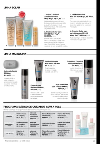 21A impressão pode alterar a cor real do produto
1. Loção Corporal
Autobronzeadora
Mary Kay®, R$ 44,00, 118 ml.
Hidrata a pele e proporciona um
bronzeado sutil, que se desenvolve
gradualmente para um visual
totalmente natural. Não possui fator
de proteção solar.
2. Protetor Solar com
FPS 30 Mary Kay®,
R$ 54,00, 118 ml.
Fórmula leve e livre de óleo,
para o rosto e para o corpo, que
proporciona proteção contra os
raios UVA/UVB. À prova d’água e
resistente ao suor por até 80 minutos.
3. Gel Restaurador
Pós Sol Mary Kay®, R$ 39,00,
192 ml.
Formulado com extratos botânicos
ricos em antioxidantes, este gel é
absorvido rapidamente, repondo a
hidratação.
4. Protetor Solar para
os Lábios com FPS 15
Mary Kay®, R$ 21,00, 4,5 g.
Ajuda a proteger os lábios dos efeitos
nocivos da radiação solar.
Fragrância Corporal
em Spray MKMen,
R$ 41,00, 113 g.
Gel Refrescante
Pós Barba MKMen,
R$ 31,00, 73 ml.
Espuma para
Barbear MKMen,
R$ 37,00, 184 g.
Loção Hidratante
com FPS 25 MKMen,
R$ 51,00, 88 ml.
Sabonete Facial
MKMen,
R$ 38,00, 113 g.
LINHA SOLAR
LINHA MASCULINA
PROGRAMA BÁSICO DE CUIDADOS COM A PELE
Permite customizar um programa de cuidados com a pele perfeito para você.
Leve e refrescante, é
ideal para ser usada
diariamente.
Amacia a pele e ajuda
a reduzir a irritação
causada pela lâmina
de barbear.
Hidrata e protege contra os
raios UVA/UVB, que podem
causar o envelhecimento
precoce da pele.
Acalma a pele e
ameniza a irritação
causada pela lâmina.
Limpa e esfolia a
pele, iniciando o
processo de redução
dos sinais visíveis do
envelhecimento.
FÓRMuLA 1
pele seca
Creme Suave
de Limpeza,
R$ 47,00, 113 g
Máscara
Hidratante
Enriquecida,
R$ 52,00, 113 g
Tônico Refrescante
e Hidratante,
R$ 49,00, 192 ml
Creme Hidratante
Enriquecido,
R$ 56,00, 118 ml
FÓRMULA 2
pele normal /
mista
Loção Cremosa
de Limpeza,
R$ 47,00, 192 ml
Máscara
Revitalizante,
R$ 52,00, 113 g
Tônico Purificante,
R$ 49,00, 192 ml
Creme Hidratante
Balanceado,
R$ 56,00, 118 ml
FÓRMuLA 3
pele oleosa
Espuma de
Limpeza,
R$ 47,00, 192 ml
Máscara
Purificante,
R$ 52,00, 113 g
Tônico Controlador
da Oleosidade,
R$ 49,00, 192 ml
Fluido Hidratante
Para Controle da
Oleosidade,
R$ 56,00, 118 ml
1 2 3 4
MAIS
VENDID
O
M
A I S V E N
DIDO
 