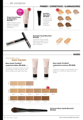Guia de compras
Todos os preços são sugestões para revenda22
Você prefere uma
base líquida?
Base Líquida TimeWise®
acabamento Matte, R$ 49,00, 29 ml
Fórmula leve, que ajuda a controlar o excesso
de oleosidade e o brilho durante todo o dia.
Diminui a aparência de rugas e linhas ﬁnas.
Base Líquida TimeWise®
acabamento Luminoso, R$ 49,00,
29 ml
Proporciona uma pele com luminosidade e visual
radiante com a melhora do aspecto da textura
da pele.
PRIMER / CORRETIVOS / ILUMINADORES
BASES
Pincel para Base Líquida Mary Kay®,
R$ 32,00
Primer Facial Fixador
de Maquiagem,
R$ 52,00, 29 ml
Corretivo
Mary Kay®,
R$ 30,00, 8,5 g
Iluminador Facial Mary Kay®,
R$ 40,00, 1,3 ml
yellow ivory 1
beige 1 beige 2
bronze 2bronze 1
ivory 2
tom 3tom 2
IvoryBeigeBronze
ivory 5 ivory 6 ivory 7
beige 2beige 1 beige 3 beige 4 beige 5 beige 6
bronze 1 bronze 2 bronze 7bronze 5bronze 4
MAIS
VENDID
O
M
A I S V E N
DIDO
MAIS
VENDID
O
M
A I S V E N
DIDO
Melhora o aspecto da pele,
realçando os benefícios
da base e amenizando
imperfeições.
Fórmula cremosa
de longa duração
que disfarça
pequenas
imperfeições.
Sua fórmula contém partículas
esféricas que reﬂetem a luz em
várias direções, iluminando as
áreas sombreadas.
MAIS
VENDID
O
M
A I S V E N
DIDO
 
