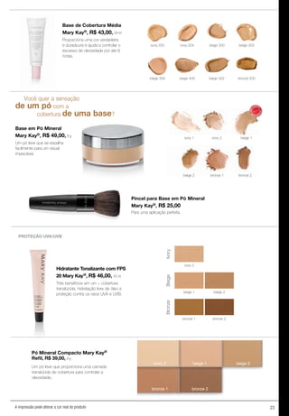 23A impressão pode alterar a cor real do produto
Base de Cobertura Média
Mary Kay®, R$ 43,00, 29 ml
Proporciona uma cor verdadeira
e duradoura e ajuda a controlar o
excesso de oleosidade por até 8
horas.
ivory 200 ivory 204 beige 300
bronze 500
beige 302
beige 402beige 400beige 304
Você quer a sensação
de um pó com a
cobertura de uma base?
Base em Pó Mineral
Mary Kay®, R$ 49,00, 8 g
Um pó leve que se espalha
facilmente para um visual
impecável.
PROTEÇÃO UVA/UVB
Hidratante Tonalizante com FPS
20 Mary Kay®, R$ 46,00, 43 ml
Três benefícios em um – cobertura
translúcida, hidratação livre de óleo e
proteção contra os raios UVA e UVB.
beige 2
bronze 2
Ivory
ivory 2
beige 1
BeigeBronze
bronze 1
Pó Mineral Compacto Mary Kay®
Refil, R$ 39,00, 9 g
Um pó leve que proporciona uma camada
translúcida de cobertura para controlar a
oleosidade.
beige 1ivory 2
bronze 2
beige 2
bronze 1
ivory 1 ivory 2 beige 1
beige 2 bronze 1 bronze 2
Pincel para Base em Pó Mineral
Mary Kay®, R$ 25,00
Para uma aplicação perfeita.
MAIS
VENDID
O
M
A I S V E N
DIDO
 