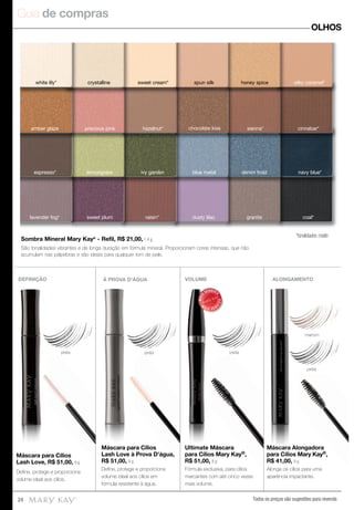 Guia de compras
Todos os preços são sugestões para revenda24
OLHOS
*tonalidades matte
lemongrass ivy garden blue metal denim frost navy blue*
dusty lilacraisin*
cinnabar*
espresso*
hazelnut* chocolate kiss sienna*amber glaze precious pink
white lily* crystalline sweet cream* spun silk honey spice silky caramel*
sweet plum granitelavender fog* coal*
DEFINIÇÃO VOLUME ALONGAMENTO
preta
preta
marrom
preta
Máscara para Cílios
Lash Love, R$ 51,00, 9 g
Ultimate Máscara
para Cílios Mary Kay®,
R$ 51,00, 8 g
Máscara Alongadora
para Cílios Mary Kay®,
R$ 41,00, 9 g
À PROVA D'ÁGUA
preta
Máscara para Cílios
Lash Love à Prova D'água,
R$ 51,00, 9 g
Máscara para Cílios
Lash Love à Prova D'água,
R$ 51,00, 9 g
Máscara para Cílios
R$ 51,00,
preta
preta
ALONGAMENTO
Máscara Alongadora
para Cílios Mary Kay
R$ 41,00, 9 g
Ultimate
para Cílios
R$ 51,00,
MAIS
VENDID
O
M
A I S V E N
DIDO
Deﬁne, protege e proporciona
volume ideal aos cílios.
Fórmula exclusiva, para cílios
marcantes com até cinco vezes
mais volume.
Alonga os cílios para uma
aparência impactante.
Deﬁne, protege e proporciona
volume ideal aos cílios em
fórmula resistente à água.
Sombra Mineral Mary Kay®
- Refil, R$ 21,00, 1,4 g.
São tonalidades vibrantes e de longa duração em fórmula mineral. Proporcionam cores intensas, que não
acumulam nas pálpebras e são ideais para qualquer tom de pele.
preta
Lash Love à Prova D'água,
 