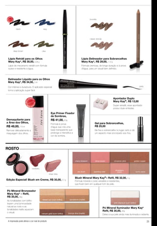 25A impressão pode alterar a cor real do produto
MAIS
VENDID
O
M
A I S V E N
DIDO
Demaquilante para
a Área dos Olhos,
R$ 49,00, 110 ml
Remove delicadamente a
maquiagem dos olhos.
Eye Primer Fixador
de Sombras,
R$ 41,00, 8,5g
Fórmula à prova
d’água que cria uma
base transparente que
prolonga e intensifica a
cor da sombra.
Apontador Duplo
Mary Kay®, R$ 13,00
Super versátil, esse apontador
possui duas entradas.
Gel para Sobrancelhas,
R$ 25,00
Ele fixa a sobrancelha no lugar certo e dá
um aspecto mais encorpado aos fios.
Ele fixa a sobrancelha no lugar certo e dá
ROSTO
Delineador Líquido para os Olhos
Mary Kay®
, R$ 34,00, 3 ml
preto
brunette
classic blonde
Lápis Delineador para Sobrancelhas
Mary Kay®
, R$ 29,00, 1,13 g
Fórmula cremosa, de longa duração e à prova
d'água, para um visual bem definido.
Lápis Retrátl para os Olhos
Mary Kay®
, R$ 30,00, 0,28 g
Lápis de mecanismo retrátil com fórmula
suave e resistente à água.
sheer bliss
cranberry
Pó Mineral Bronzeador
Mary Kay®
– Refil,
R$ 35,00, 4,5g
As tonalidades com brilho
trazem uma luminosidade
natural ao rosto e as
tonalidades matte aquecem
o visual.
Edição Especial! Blush em Creme, R$ 35,00, 2,1 g
golden copper
shy blush sparkling cider
strawberry
cream sunny spice
Blush Mineral Mary Kay®– Refil, R$ 32,00, 5 g
bronze diva (matte)canyon gold (com brilho)
sandstone (matte)desert sun (com brilho)
Pó Mineral Iluminador Mary Kay®
Refil, R$ 35,00, 4,5g
Deixe a sua pele ainda mais iluminada e radiante.
pink stardust (com brilho)
cherry blossom citrus bloom cinnamon stick
black
deep brown
navy
olive
MAIS
VENDID
O
M
A I S V E N
DIDO
Fórmula mineral e cores versáteis e resistentes,
que ﬁcam bem em qualquer tom de pele.
Cor intensa e duradoura. O aplicador especial
torna a aplicação super fácil.
 
