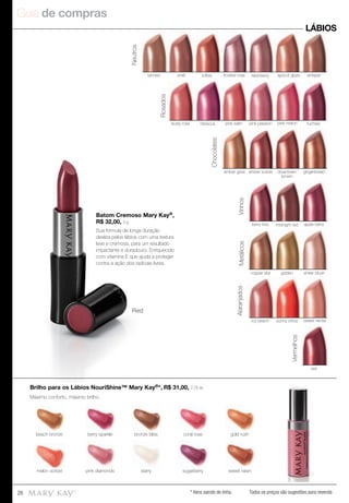 Guia de compras
26 Todos os preços são sugestões para revenda
Batom Cremoso Mary Kay®,
R$ 32,00, 3 g
Sua fórmula de longa duração
desliza pelos lábios com uma textura
leve e cremosa, para um resultado
impactante e duradouro. Enriquecido
com vitamina E que ajuda a proteger
contra a ação dos radicais livres.
Máximo conforto, máximo brilho.
Red
LÁBIOS
Brilho para os Lábios NouriShine™ Mary Kay®*, R$ 31,00, 7,75 ml
shell toffee frosted rose raisinberrytanned apricot glaze whisper
Neutros
amber glow amber suede downtown
brown
gingerbread
Chocolates
Vinhos
berry kiss apple berrymidnight red
Vermelhos
red
goldencopper star sheer blush
Metálicos
icy peach sunny citrus sweet nectar
Alaranjados
fuchsia
Rosados
dusty rose hibiscus pink satin pink melonpink passion
sugarberrysugarberrymelon sorbetmelon sorbet sweet raisinsweet raisinstarrystarrypink diamondspink diamonds
berry sparkle bronze bliss gold rushcoral rosebeach bronze
* Itens saindo de linha.
 