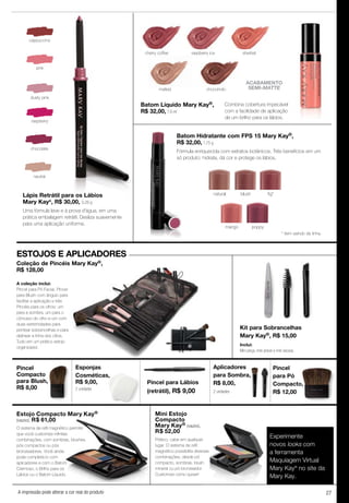 27A impressão pode alterar a cor real do produto
cappuccino
raspberry
pink
chocolate
dusty pink
neutral
Pincel para Lábios
(retrátil), R$ 9,00
Experimente
novos looks com
a ferramenta
Maquiagem Virtual
Mary Kay®
no site da
Mary Kay.
Lápis Retrátil para os Lábios
Mary Kay®
, R$ 30,00, 0,28 g
Uma fórmula leve e à prova d'água, em uma
prática embalagem retrátil. Desliza suavemente
para uma aplicação uniforme.
Batom Líquido Mary Kay®,
R$ 32,00, 7,6 ml
raspberry ice
chocoholic
sherbetcherry coffee
malted
ACABAMENTO
SEMI-MATTE
A impressão pode alterar a cor real do produto
Esponjas
Cosméticas,
R$ 9,00,
2 unidades
Kit para Sobrancelhas
Mary Kay®, R$ 15,00
Inclui:
Mini pinça, mini pincel e mini escova.
Pincel
para Pó
Compacto,
R$ 12,00
Coleção de Pincéis Mary Kay®,
R$ 128,00
A coleção inclui:
Pincel para Pó Facial, Pincel
para Blush com ângulo para
facilitar a aplicação e três
Pincéis para os olhos: um
para a sombra, um para o
côncavo do olho e um com
duas extremidades para
pentear sobrancelhas e para
delinear a linha dos cílios.
Tudo em um prático estojo
organizador.
Pincel
Compacto
para Blush,
R$ 8,00
Aplicadores
para Sombra,
R$ 8,00,
2 unidades
Mini Estojo
Compacto
Mary Kay® (vazio),
R$ 52,00
Prático, cabe em qualquer
lugar. O sistema de reﬁl
magnético possibilita diversas
combinações, desde pó
compacto, sombras, blush
mineral ou pó bronzeador.
Customize como quiser!
Estojo Compacto Mary Kay®
(vazio), R$ 61,00
O sistema de reﬁl magnético permite
que você customize inﬁnitas
combinações, com sombras, blushes,
pós compactos ou pós
bronzeadores. Você ainda
pode completá-lo com
aplicadores e com o Batom
Cremoso, o Brilho para os
Lábios ou o Batom Líquido.
ESTOJOS E APLICADORES
Batom Hidratante com FPS 15 Mary Kay®,
R$ 32,00, 1,75 g
Fórmula enriquecida com extratos botânicos. Três benefícios em um
só produto: hidrata, dá cor e protege os lábios.
mango poppy
blush fig*natural
Combina cobertura impecável
com a facilidade de aplicação
de um brilho para os lábios.
* item saindo de linha.
 