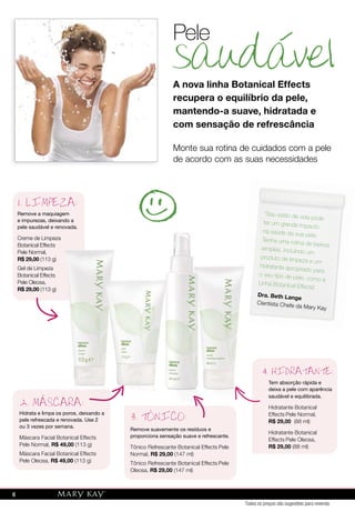 saudavelsaudavel
Pele
A nova linha Botanical Effects
recupera o equilíbrio da pele,
mantendo-a suave, hidratada e
com sensação de refrescância
Remove a maquiagem
e impurezas, deixando a
pele saudável e renovada.
Creme de Limpeza
Botanical Effects
Pele Normal,
R$ 29,00 (113 g)
Gel de Limpeza
Botanical Effects
Pele Oleosa,
R$ 29,00 (113 g)
1. LIMPEZA:
Tem absorção rápida e
deixa a pele com aparência
saudável e equilibrada.
Hidratante Botanical
Effects Pele Normal,
R$ 29,00 (88 ml)
Hidratante Botanical
Effects Pele Oleosa,
R$ 29,00 (88 ml)
4. HIDRATANTE:
Monte sua rotina de cuidados com a pele
de acordo com as suas necessidades
Hidrata e limpa os poros, deixando a
pele refrescada e renovada. Use 2
ou 3 vezes por semana.
Máscara Facial Botanical Effects
Pele Normal, R$ 49,00 (113 g)
Máscara Facial Botanical Effects
Pele Oleosa, R$ 49,00 (113 g)
2. MASCARA:
Remove suavemente os resíduos e
proporciona sensação suave e refrescante.
Tônico Refrescante Botanical Effects Pele
Normal, R$ 29,00 (147 ml)
Tônico Refrescante Botanical Effects Pele
Oleosa, R$ 29,00 (147 ml)
3. TONICO:
Creme de Limpeza
Botanical Effects
(113 g)
Botanical Effects
(113 g)
2. MASCARA:
ONIC
Hidrata e limpa os poros, deixando a
3. TONITONITONI
"Seu estilo de vida pode
ter um grande impacto
na saúde da sua pele.
Tenha uma rotina de beleza
simples, incluindo um
produto de limpeza e um
hidratante apropriado para
o seu tipo de pele, como a
Linha Botanical Effects."
Dra. Beth Lange
Cientista Chefe da Mary Kay
Todos os preços são sugestões para revenda
6
 