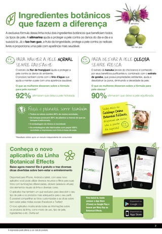 Saiba mais no
Catalogo Online
Botanical Effects,
disponivel em nosso
site a partir
de agosto!
PARA MANTER A PELE NORMAL
SEMPRE RADIANTE:
O extrato da ﬂor de frangipani ajuda a proteger a
pele contra os danos do ambiente.
O produto também conta com o lírio d’água que
ajuda a manter a pele com uma aparência saudável.
O que as mulheres disseram sobre a fórmula
para pele normal:*
92%aﬁrmaram que deixa a pele hidratada.
PARA DEIXAR A PELE OLEOSA
SEMPRE FRESCA:
O extrato de kanuka (árvore do chá branco) é conhecido
por seus benefícios puriﬁcantes e, combinado com o extrato
de goiaba, que possui propriedades esfoliantes, ajuda a
desobstruir os poros, diminuindo a oleosidade da pele.
O que as mulheres disseram sobre a fórmula para
pele oleosa:*
90%aﬁrmaram que deixa a pele equilibrada.
A exclusiva fórmula dessa linha inclui dois ingredientes botânicos que beneﬁciam todos
os tipos de pele. A silimarina ajuda a proteger a pele contra os danos do dia-a-dia e a
suavizá-la. Já o luo han guo, a fruta da longevidade, protege a pele contra os radicais
livres e proporciona uma pele com aparência mais saudável.
Ingredientes botânicos
que fazem a diferença
• Todos os tubos contém 50% de resina reciclada;
• As tampas possuem 30% de plástico a menos do que as
tampas tradicionais;
• A embalagem do tônico é reciclável;
• As embalagens são fabricadas com papel 100%
reciclado e impressas com tinta à base de soja.
Faca o planeta sorrir tambem
luo han guo
silimarina
*Resultado obtido após um estudo independente de consumidor
Conheça o novo
aplicativo da Linha
Botanical Effects
Disponível para iPhone, Android e tablet, com esse novo
aplicativo você pode utilizar diversos recursos e filtros para suas
fotos com iluminações diferenciadas, stickers (adesivos virtuais)
dos elementos visuais da linha e diversas cores.
O aplicativo traz também um quiz exclusivo para descobrir o seu
tipo de pele e os produtos mais adequados para o seu perfil.
É possível compartilhar as fotos customizadas e as dicas sobre
bem-estar pelas mídias sociais (Facebook e Twitter)!
O novo aplicativo mostra ainda todas as informações sobre
os produtos da linha, como modo de uso, tipo de pele,
ingredientes e etc. Divirta-se!
Baixe agora mesmo! Ele é gratuito e traz diversas
dicas divertidas sobre bem-estar e entretenimento
Para baixá-lo, basta
acessar a App Store
(iTunes) ou Google Play e
buscar por Mary Kay ou
Botanical Effects.
7
A impressão pode alterar a cor real do produto
 