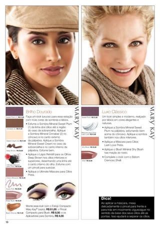 1010
Ultimate Máscara
para Cílios, R$ 51,00
Beach Bronze, R$ 31,00
Brilho Dourado
Faça um look luxuoso para essa estação
com ricas cores de sombras e lábios.
• Esfume a Sombra Mineral Sweet Plum
(1) da linha dos cílios até a região
do osso da sobrancelha. Aplique
a Sombra Mineral Cinnabar (2) no
côncavo e no canto externo
da pálpebra. Aplique a Sombra
Mineral Sweet Cream no osso da
sobrancelha e no canto interno da
pálpebra. Esfume bem.
• Aplique o Lápis Retrátil para os Olhos
Deep Brown nos cílios inferiores e
superiores, desenhando uma linha até
o canto interno do olho. Esfume com
um pincel para suavizar.
• Aplique a Ultimate Máscara para Cílios
Preta.
Sheer Blush, R$ 32,00
Dusty Pink, R$ 30,00
Cherry Blossom, R$ 32,00
Deep Brown, R$ 30,00
Sweet Cream (3), R$ 21,00
Cinnabar (2), R$ 21,00
Luxo Clássico
Um look simples e moderno, realçado
por lábios em cores elegantes e
naturais.
• Aplique a Sombra Mineral Sweet
Plum na pálpebra, esfumando bem
acima do côncavo. Aplique a sombra
também nos cílios inferiores.
• Aplique a Máscara para Cílios
Lash Love Preta.
• Aplique o Blush Mineral Shy Blush
nas maçãs do rosto.
• Complete o look com o Batom
Cremoso Shell.
Shy Blush, R$ 32,00
Shell, R$ 32,00
Sweet Plum, R$ 21,00Sweet Plum (1), R$ 21,00
Dica!
Ao aplicar a máscara, mexa
delicadamente o pincel para frente e
para trás em movimento ziguezague no
sentido da base dos seus cílios até as
pontas. Isso ajudará a separar os cílios.
Máscara para Cílios
Lash Love, R$ 51,00
Monte esse look com o Estojo Compacto
Mary Kay® (vazio), R$ 61,00; o Pincel
Compacto para Blush, R$ 8,00; e os
Aplicadores para Sombra, R$ 8,00.
MA
IS VENDI
DO
MA
I S V E N DI
DO
 