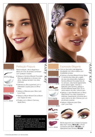 11
Perfeição Púrpura
Nessa estação, olhos elegantes e
lábios em tons de ameixa combinam
com qualquer ocasião.
• Aplique a Sombra Mineral Chocolate
Kiss nas pálpebras e côncavo dos
olhos. Aplique também nos cílios
inferiores.
• Delineie os cílios superiores com o
Delineador Líquido para os Olhos
Preto.
• Aplique a Máscara para Cílios Lash
Love Preta.
• Aplique o Blush Mineral Citrus Bloom
nas maçãs do rosto.
• Finalize com o Batom Cremoso
Apple Berry.
Citrus Bloom, R$ 32,00
Apple Berry, R$ 32,00
Delineador Líquido
para os Olhos, R$ 34,00
Dica!
Use Delineador Líquido ao longo dos cílios
superiores para deixar seus olhos
glamourosos: chegando ao final dos olhos,
gentilmente incline o delineador para cima.
Isso também dá aos olhos uma aparência
mais jovem.
Expressão Elegante
Crie um dos looks mais elegantes
da estação com olhos e lábios com
tonalidades ameixa.
• Esfume a Sombra Mineral Honey Spice
(1) da linha dos cílios até a região
do osso da sobrancelha. Aplique a
Sombra Mineral Chocolate Kiss (2)
no côncavo, esfumando ligeiramente
acima dessa região. Usando o
Aplicador para Sombra, aplique a
Sombra Mineral Sweet Plum (3) no
canto externo do olho. Esfume bem.
• Aplique o Lápis Retrátil para os Olhos
Deep Brown nos cílios superiores e
inferiores, desenhando uma linha até o
canto interno do olho. Esfume com um
pincel para suavizar.
• Aplique a Máscara para Cílios
Lash Love Preta.
Honey Spice (1), R$ 21,00
Sweet Plum (3), R$ 21,00
Apricot Glaze, R$ 32,00
Chocolate, R$ 30,00
Sugarberry, R$ 31,00
Chocolate Kiss (2), R$ 21,00
Chocolate Kiss, R$ 21,00
Máscara para Cílios
Lash Love, R$ 51,00
Máscara para Cílios
Lash Love, R$ 51,00
Cherry Blossom, R$ 32,00
Monte esse look com o Estojo Compacto
Mary Kay® (vazio), R$ 61,00; o Pincel
Compacto para Blush, R$ 8,00; e os
Aplicadores para Sombra, R$ 8,00.
Deep Brown, R$ 30,00
A impressão pode alterar a cor real do produto
 