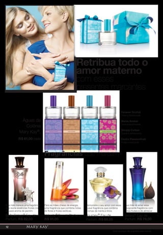 Retribua todo o
amor materno
Forever Orchid
Floral e Sofisticada
Warm Amber
Doce e acolhedora
Simply Cotton
Suave e refrescante
Exotic Passionfruit
Frutal e marcante
Águas de
Colônia
Mary Kay®,
R$ 61,00 cada
com esses
presentes marcantes
Sua mãe merece uma fragrância
que reúne essências frutais com
o suave aroma de jasmim.
Bella Belara® Eau de
Parfum, R$ 82,00
Para as mães cheias de energia,
uma fragrância que combina notas
de flores e frutas exóticas.
Velocity® Eau de Parfum,
R$ 91,00
Demonstre o seu amor com essa
suave fragrância que combina
aromas de menta e lírios
Journey® Eau de
Parfum, R$ 89,00
Sua mãe irá amar essa
revigorante fragrância com
notas frutais e de almíscar
Belara® Eau de
Parfum, R$ 78,00
Fragrâncias que marcam
Todos os preços são sugestões para revenda
12
 