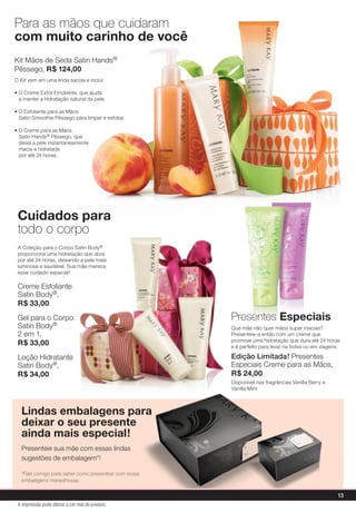 Kit Mãos de Seda Satin Hands®
Pêssego, R$ 124,00
O Kit vem em uma linda sacola e inclui:
• O Creme Extra Emoliente, que ajuda
a manter a hidratação natural da pele.
• O Esfoliante para as Mãos
Satin Smoothie Pêssego para limpar e esfoliar.
• O Creme para as Mãos
Satin Hands® Pêssego, que
deixa a pele instantaneamente
macia e hidratada
por até 24 horas.
Cuidados para
todo o corpo
Para as mãos que cuidaram
com muito carinho de você
Presentes Especiais
A Coleção para o Corpo Satin Body®
proporciona uma hidratação que dura
por até 24 horas, deixando a pele mais
luminosa e saudável. Sua mãe merece
esse cuidado especial!
Creme Esfoliante
Satin Body®,
R$ 33,00
Gel para o Corpo
Satin Body®
2 em 1,
R$ 33,00
Loção Hidratante
Satin Body®,
R$ 34,00
Que mãe não quer mãos super macias?
Presenteie-a então com um creme que
promove uma hidratação que dura até 24 horas
e é perfeito para levar na bolsa ou em viagens.
Edição Limitada! Presentes
Especiais Creme para as Mãos,
R$ 24,00
Disponível nas fragrâncias Vanilla Berry e
Vanilla Mint
Lindas embalagens para
deixar o seu presente
ainda mais especial!
Presenteie sua mãe com essas lindas
sugestões de embalagem*!
*Fale comigo para saber como presentear com essas
embalagens maravilhosas.
13
A impressão pode alterar a cor real do produto
 