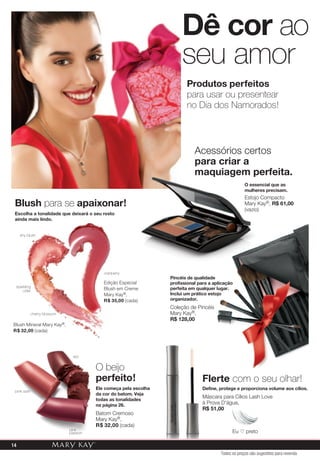 Pincéis de qualidade
profissional para a aplicação
perfeita em qualquer lugar.
Inclui um prático estojo
organizador.
Coleção de Pincéis
Mary Kay®,
R$ 128,00
Produtos perfeitos
para usar ou presentear
no Dia dos Namorados!
O essencial que as
mulheres precisam.
Estojo Compacto
Mary Kay®, R$ 61,00
(vazio)
Acessórios certos
para criar a
maquiagem perfeita.
Dê cor ao
seu amor
Flerte com o seu olhar!
Define, protege e proporciona volume aos cílios.
Máscara para Cílios Lash Love
à Prova D'água,
R$ 51,00
O beijo
perfeito!
Ele começa pela escolha
da cor do batom. Veja
todas as tonalidades
na página 26.
Batom Cremoso
Mary Kay®,
R$ 32,00 (cada)
red
pink satin
pink
passion
Blush para se apaixonar!
Escolha a tonalidade que deixará o seu rosto
ainda mais lindo.
Blush Mineral Mary Kay®,
R$ 32,00 (cada)
cranberry
Edição Especial
Blush em Creme
Mary Kay®,
R$ 35,00 (cada)
shy blush
sparkling
cider
cherry blossom
Eu ♡ preto
Todos os preços são sugestões para revenda
14
 