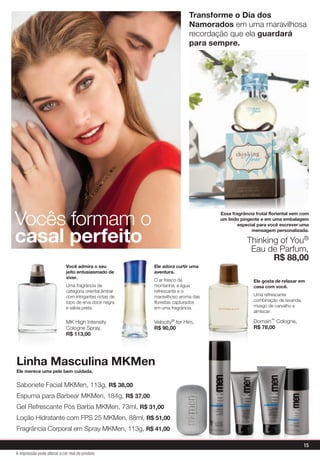 Ele merece uma pele bem cuidada.
Linha Masculina MKMen
Vocês formam o
casal perfeito
Sabonete Facial MKMen, 113g, R$ 38,00
Espuma para Barbear MKMen, 184g, R$ 37,00
Gel Refrescante Pós Barba MKMen, 73ml, R$ 31,00
Loção Hidratante com FPS 25 MKMen, 88ml, R$ 51,00
Fragrância Corporal em Spray MKMen, 113g, R$ 41,00
Ele gosta de relaxar em
casa com você.
Uma refrescante
combinação de lavanda,
musgo de carvalho e
almíscar.
Domain™ Cologne,
R$ 78,00
Ele adora curtir uma
aventura.
O ar fresco da
montanha, a água
refrescante e o
maravilhoso aroma das
florestas capturados
em uma fragrância.
Velocity® for Him,
R$ 90,00
Você admira o seu
jeito entusiasmado de
viver.
Uma fragrância de
categoria oriental âmbar
com intrigantes notas de
topo de erva doce negra
e sálvia preta.
MK High Intensity
Cologne Spray,
R$ 113,00
Transforme o Dia dos
Namorados em uma maravilhosa
recordação que ela guardará
para sempre.
Essa fragrância frutal floriental vem com
um lindo pingente e em uma embalagem
especial para você escrever uma
mensagem personalizada.
Thinking of You®
Eau de Parfum,
R$ 88,00
15
A impressão pode alterar a cor real do produto
 