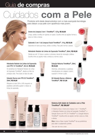 Solução Noturna TimeWise®, 29ml,
R$ 84,00
Vitaminas, antioxidantes e peptídeos
intensificadores de colágeno nutrem,
suavizam e firmam a pele.
Kit Solução Diurna e Noturna
TimeWise®, R$ 151,00
Produtos anti-idade desenvolvidos com a mais avançada tecnologia
para deixar a sua pele com aparência mais jovem.
Sistema Anti-idade de Cuidados com a Pele
TimeWise®, R$ 269,00*
O Sistema inclui o Creme de Limpeza 3 em 1 TimeWise®,
o Hidratante Redutor de Linhas de Expressão TimeWise®, a
Solução Diurna com FPS 25 TimeWise® e a Solução Noturna
TimeWise®. Escolha entre as opções normal a seca ou mista
a oleosa.
Dica: inclua a Base Líquida TimeWise® da sua preferência
para obter o acabamento perfeito.
*Este valor não inclui a base.
Creme de Limpeza 3 em 1 TimeWise®, 127g, R$ 58,00
Limpa, esfolia e tonifica em apenas um passo. Escolha entre as opções normal a
seca ou mista a oleosa.
Sabonete 3 em 1 de Limpeza Facial TimeWise®, 141g, R$ 55,00
Sabonete em barra que limpa, esfolia e tonifica. Para pele normal a oleosa.
Hidratante Redutor de Linhas de Expressão TimeWise®, 88ml, R$ 60,00
Hidrata por até 10 horas e acelera o processo natural de renovação cutânea.
Escolha entre as opções mista a oleosa ou normal a seca.
MAIS
VENDID
O
M
A I S V E N
DIDO
MAIS
VENDID
O
M
A I S V E N
DIDO
MAIS VENDID
OM
A I S V E NDIDO
Hidratante Redutor de Linhas de Expressão
com FPS 15 TimeWise®, 88 ml, R$ 65,00
Os benefícios do Hidratante Redutor de Linhas
de Expressão TimeWise®, aliados ao fator de
proteção solar. Para todos os tipos de pele.
Solução Diurna com FPS 25 TimeWise®,
29ml, R$ 84,00
Bloqueia os raios UVA e UVB enquanto os
peptídeos calmantes ajudam a relaxar as
linhas de expressão.
Cuidados com a Pele
Guia de compras
Todos os preços são sugestões para revenda
16
 