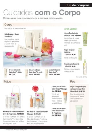 Cuidados com o CorpoModele, nutra e cuide profundamente de si mesma da cabeça aos pés.
Loção Energizante para
os Pés e Pernas Mint
Bliss, 88ml, R$ 42,00
Uma fórmula de menta
refrescante que ajuda a
aliviar o cansaço dos
pés e pernas.
MAIS
VENDID
O
M
A I S V E N
DIDO
Guia de compras
Kit Mãos de Seda Satin Hands®
Livre de Fragrância, R$ 124,00
O Kit inclui o Esfoliante para as Mãos
Satin Smoothie™, o Creme Extra
Emoliente e o Creme para as Mãos
em uma prática sacola.
Kit Mãos de Seda Satin Hands®
Pêssego, R$ 124,00
O Kit inclui o Esfoliante para as
Mãos Satin Smoothie™, o Creme
Extra Emoliante e o Creme para as
Mãos em uma prática sacola.
Creme Esfoliante
Satin Body®, 185g,
R$ 33,00
PésMãos
Coleção para o Corpo
Satin Body®
Uma maravilhosa coleção
de produtos que deixarão
a sua pele macia da
cabeça aos pés.
Corpo
Uma coleção de produtos especiais.
Creme Esfoliante de
Limpeza, 226g, R$ 46,00
Contém fibras de esponja
vegetal que removem
impurezas da superfície da
pele.
LÓTUS  BAMBU*
Loção Corporal
Nutritiva,
236ml, R$ 50,00
Hidrata e nutre a pele.
Desodorante Corporal,
147ml, R$ 48,00
Refresca e perfuma a pele
ao longo do dia.
*item saindo de linha
Gel para o Corpo
Satin Body® 2 em 1,
192ml, R$ 33,00
Loção Hidratante
Satin Body®,
192ml, R$ 34,00
Creme para as Mãos
Satin Hands® Livre
de Fragrância,
85g, R$ 32,00
Creme para as Mãos
Satin Hands® Pêssego,
85g, R$ 32,00
Fórmula que
deixa a pele
instantaneamente
macia e hidratada
por até 24 horas.
19
A impressão pode alterar a cor real do produto
 