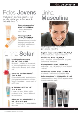 Produtos com benefícios específicos para
as peles mais jovens e um leve aroma da
fragrância Velocity®.
Linha
Masculina
Linha Solar
Loção Corporal Autobronzeadora
Mary Kay®, 118ml, R$ 44,00
Hidrata a pele e proporciona um bronzeado sutil,
que se desenvolve gradualmente para um visual
totalmente natural. Não possui fator de proteção
solar.
Protetor Solar com FPS 30 Mary Kay®,
118ml, R$ 54,00
Fórmula leve e livre de óleo, para o rosto e para o
corpo, que proporciona proteção contra os raios
UVA/UVB. À prova d’água e resistente ao suor por
até 80 minutos.
Gel Restaurador Pós Sol Mary Kay®,
192ml, R$ 39,00
Formulado com extratos botânicos ricos em
antioxidantes, este gel é absorvido rapidamente,
repondo a hidratação.
Protetor Solar para os Lábios com FPS 15
Mary Kay®, 4,5g, R$ 21,00
Ajuda a proteger os lábios dos efeitos nocivos da
radiação solar.
Fragrância Corporal em Spray MKMen, 113g, R$ 41,00
Leve e refrescante, é ideal para ser usada diariamente.
Sabonete Facial MKMen, 113g, R$ 38,00
Limpa e esfolia a pele, iniciando o processo de redução dos
sinais visíveis do envelhecimento.
Espuma para Barbear MKMen, 184g, R$ 37,00
Amacia a pele e ajuda a reduzir a irritação causada pela lâmina
de barbear.
Gel Refrescante Pós Barba MKMen, 73ml, R$ 31,00
Acalma a pele e ameniza a irritação causada pela lâmina.
Loção Hidratante com FPS 25 MKMen, 88ml, R$ 51,00
Hidrata e protege contra os raios UVA/UVB, que podem causar o
envelhecimento precoce da pele.
Guia de comprasMAIS
VENDID
O
M
A I S V E N
DIDO
Gel de Limpeza para o Rosto
Velocity®, 147ml, R$ 43,00
Limpa profundamente a pele,
tonifica e esfolia.
Hidratante para o Rosto
Velocity®, 118ml, R$ 49,00
Suaviza a pele e possui ingredientes
que absorvem a oleosidade, por
isso é indicado para peles jovens,
com tendência à acne.
Produtos pensados exclusivamente
para a rotina masculina.
Peles Jovens
21
A impressão pode alterar a cor real do produto
 