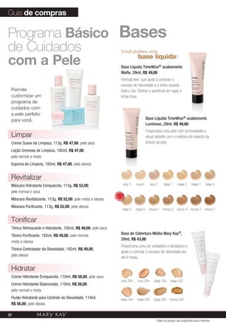 beige 5 beige 6 bronze 1 bronze 2 bronze 4 bronze 5
ivory 5 ivory 6 ivory 7 beige 1 beige 2 beige 3 beige 4
bronze 7
Você prefere uma
	 base líquida?
Base Líquida TimeWise® acabamento
Matte, 29ml, R$ 49,00
Fórmula leve, que ajuda a controlar o
excesso de oleosidade e o brilho durante
todo o dia. Diminui a aparência de rugas e
linhas finas.
Base Líquida TimeWise® acabamento
Luminoso, 29ml, R$ 49,00
Proporciona uma pele com luminosidade e
visual radiante com a melhora do aspecto da
textura da pele.
Base de Cobertura Média Mary Kay®,
29ml, R$ 43,00
Proporciona uma cor verdadeira e duradoura e
ajuda a controlar o excesso de oleosidade por
até 8 horas.
ivory 200 ivory 204 beige 300
bronze 500
beige 302
beige 402beige 400beige 304
Guia de compras
Bases
Permite
customizar um
programa de
cuidados com
a pele perfeito
para você.
Programa Básico
de Cuidados
com a Pele
Limpar
Creme Suave de Limpeza, 113g, R$ 47,00, pele seca
Loção Cremosa de Limpeza, 192ml, R$ 47,00,
pele normal e mista
Espuma de Limpeza, 192ml, R$ 47,00, pele oleosa
Revitalizar
Máscara Hidratante Enriquecida, 113g, R$ 52,00,
pele normal e seca
Máscara Revitalizante, 113g, R$ 52,00, pele mista e oleosa
Máscara Purificante, 113g, R$ 52,00, pele oleosa
Tonificar
Tônico Refrescante e Hidratante, 192ml, R$ 49,00, pele seca
Tônico Purificante, 192ml, R$ 49,00, pele normal,
mista e oleosa
Tônico Controlador da Oleosidade, 192ml, R$ 49,00,
pele oleosa
Hidratar
Creme Hidratante Enriquecido, 118ml, R$ 56,00, pele seca
Creme Hidratante Balanceado, 118ml, R$ 56,00,
pele normal e mista
Fluido Hidratante para Controle da Oleosidade, 118ml,
R$ 56,00, pele oleosa
Todos os preços são sugestões para revenda
MAIS
VENDID
O
M
A I S V E N
DIDO
22
 