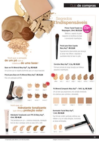 ivory 2 beige 1 beige 2 bronze 1 bronze 2
Você quer um
	 hidratante tonalizante
que ofereça proteção solar?
Hidratante Tonalizante com FPS 20 Mary Kay®,
43ml, R$ 46,00
Três benefícios em um – cobertura translúcida, hidratação
livre de óleo e proteção contra os raios UVA e UVB.
Corretivo Mary Kay®, 8,5g, R$ 30,00
Fórmula cremosa de longa duração que disfarça
pequenas imperfeições.
Pó Mineral Compacto Mary Kay® – Refil, 9g, R$ 39,00
Um pó leve que proporciona uma camada translúcida
de cobertura para controlar a oleosidade.
Iluminador Facial Mary Kay®,
1,3ml, R$ 40,00
Sua fórmula contém partículas esféricas que
refletem a luz em várias direções, iluminando
as áreas sombreadas.
Segredos
Indispensáveis
yellow ivory 1 ivory 2 beige 1 beige 2 bronze 1 bronze 2
ivory 2 beige 1 beige 2 bronze 1 bronze 2
tom 2 tom 3
Primer Facial Fixador de
Maquiagem, 29ml, R$ 52,00
Melhora o aspecto da pele,
realçando os benefícios da base
e amenizando imperfeições.
Pincel para Base Líquida
Mary Kay®, R$ 32,00
Especialmente desenvolvido para alcançar
as áreas mais difíceis e depositar a
quantidade ideal de base na pele.
Imagens meramente ilustrativas
Você quer a sensação
de um pó com a
	cobertura de uma base?
Base em Pó Mineral Mary Kay®, 8g, R$ 49,00
Um pó leve que se espalha facilmente para um visual impecável.
Pincel para Base em Pó Mineral Mary Kay®, R$ 25,00
Para uma aplicação perfeita.
ivory 1 ivory 2 beige 1
beige 2 bronze 1 bronze 2
Guia de compras
MAIS
VENDID
O
M
A I S V E N
DIDO
MAIS
VENDID
O
M
A I S V E N
DIDO
23
A impressão pode alterar a cor real do produto
 