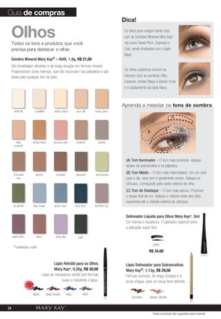 *Tonalidades matte.
OlhosTodos os tons e produtos que você
precisa para destacar o olhar.
Sombra Mineral Mary Kay® – Refil, 1,4g, R$ 21,00
São tonalidades vibrantes e de longa duração em fórmula mineral.
Proporcionam cores intensas, que não acumulam nas pálpebras e são
ideais para qualquer tom de pele.
lemongrass
raisin* dusty lilac
ivy garden
crystalline
hazelnut*
coal*
honey spice
sienna*
blue metal
sweet cream*
granite
spun silk
denim frost
chocolate
kiss
navy blue*
silky
caramel*
cinnabar*
sweet plum
amber blaze
espresso*
black deep brown navy olive
Dica!
Os olhos azuis realçam ainda mais
com as Sombras Minerais Mary Kay®
nas cores Sweet Plum, Espresso e
Coal, sendo finalizados com o lápis
Black.
Os olhos castanhos tornam-se
intensos com as sombras Silky
Caramel, Amber Blaze e Denim Frost
e o acabamento do lápis Navy.
Guia de compras
Lápis Retrátil para os Olhos
Mary Kay®
, 0,28g, R$ 30,00
Lápis de mecanismo retrátil com fórmula
suave e resistente à água.
(A) Tom Iluminador – O tom mais luminoso. Aplique
abaixo da sobrancelha e na pálpebra.
(B) Tom Médio – O tom mais intermediário. Em um look
para o dia, esse tom é geralmente neutro. Aplique no
côncavo, começando pelo canto externo do olho.
(C) Tom de Destaque – O tom mais escuro. Promove
o toque final de cor. Aplique e misture rente aos cílios
superiores até a metade externa do côncavo.
A
A C
C
A
B
Aprenda a mesclar os tons de sombra
Delineador Líquido para Olhos Mary Kay®
, 3ml
Cor intensa e duradoura. O aplicador especial torna
a aplicação super fácil.
preto
classic blondebrunette
R$ 34,00
Lápis Delineador para Sobrancelhas
Mary Kay®, 1,13g, R$ 29,00
Fórmula cremosa, de longa duração e à
prova d’água, para um visual bem definido.
precious pink
lavender fog
white lily
MAIS
VENDID
O
M
A I S V E N
DIDO
Todos os preços são sugestões para revenda
24
 