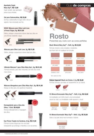 Pó Mineral Bronzeador Mary Kay® – Refil, 4,5g, R$ 35,00
As tonalidades com brilho trazem uma luminosidade
natural ao rosto e as tonalidades matte aquecem o visual.
Pó Mineral Iluminador Mary Kay® – Refil, 4,5g, R$ 35,00
Deixe a sua pele ainda mais iluminada e radiante.
RostoPresenteie seu rosto com as cores perfeitas
*item saindo de linha
desert sun
(com brilho)
sandstone
(matte)
bronze diva
(matte)
canyon gold
(com brilho)
pink stardust
(com brilho)
Máscara para Cílios Lash Love, 9g, R$ 51,00
Define, protege e proporciona volume ideal aos cílios.
NOVA! Máscara para Cílios Lash Love
à Prova D'água, 9g, R$ 51,00
Define, protege e proporciona volume ideal aos cílios em
uma fórmula resistente à água
preta
preta
preta
preta marrom
MAIS
VENDID
O
M
A I S V E N
DIDO
Guia de compras
Máscara Alongadora para Cílios Mary Kay®
, 9g, R$ 41,00
Alonga os cílios para uma aparência impactante.
Edição Especial! Blush em Creme, 2,1g, R$ 35,00
Fórmula cremosa, que deixa um acabamento em pó natural.
Ultimate MáscaraTM
para Cílios Mary Kay®
, 8g, R$ 51,00
Fórmula exclusiva, para cílios marcantes com até cinco vezes
mais volume.
Blush Mineral Mary Kay® – Refil, 5g, R$ 32,00
Fórmula mineral e cores versáteis e resistentes,
que ficam bem em qualquer tom de pele.
cinnamon stick
citrus bloom
cherry blossom golden copper
pink petals*
strawberry cream
sparkling cider
sunny spice
shy blush
MAIS
VENDID
O
M
A I S V E N
DIDO
Demaquilante para a Área dos
Olhos, 110ml, R$ 49,00
Remove delicadamente a maquiagem
dos olhos.
Eye Primer Fixador de Sombras, 8,5g, R$ 41,00
Fórmula à prova d’água que cria uma base
transparente que prolonga e intensifica a cor da sombra.
Apontador Duplo
Mary Kay®, R$ 13,00
Super versátil, esse apontador
possui duas entradas.
Gel para Sobrancelhas, R$ 25,00
Ele fixa a sobrancelha no lugar certo e dá um
aspecto mais encorpado aos fios.
sheer blisscranberry
25
A impressão pode alterar a cor real do produto
 