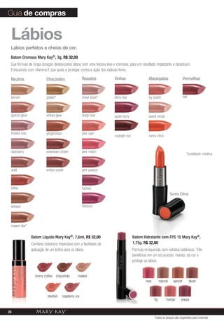 Rosados Vinhos AlaranjadosChocolatesNeutros
Lábios
Lábios perfeitos e cheios de cor.
*tonalidade metálica
hibiscus
copper star*
dusty rose
pink satin
pink melon
berry kiss
apple berry sweet nectar
icy peachgolden* sheer blush*
amber glow
gingerbread
downtown brown
amber suede pink passion
fuchsia
tanned
shell
toffee
frosted rose
apricot glaze
raisinberry
whisper
midnight red sunny citrus
Batom Hidratante com FPS 15 Mary Kay®,
1,75g, R$ 32,00
Fórmula enriquecida com extratos botânicos. Três
benefícios em um só produto: hidrata, dá cor e
protege os lábios.
Batom Líquido Mary Kay®, 7,6ml, R$ 32,00
Combina cobertura impecável com a facilidade de
aplicação de um brilho para os lábios.
mango poppy
blush
fig
naturalrose apricot
Vermelhos
red
cherry coffee chocoholic malted
sherbet raspberry ice
Guia de compras
Batom Cremoso Mary Kay®, 3g, R$ 32,00
Sua fórmula de longa duração desliza pelos lábios com uma textura leve e cremosa, para um resultado impactante e duradouro.
Enriquecido com vitamina E que ajuda a proteger contra a ação dos radicais livres.
Sunny Citrus
Todos os preços são sugestões para revenda
26
 