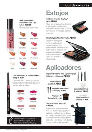 cappuccino raspberry
pink chocolate
dusty pink neutral
Lápis Retrátil para os Lábios Mary Kay®,
0,28g, R$ 30,00
Uma fórmula leve e à prova d’água, em uma
prática embalagem retrátil. Desliza suavemente
para uma aplicação uniforme.
Brilho para os Lábios
NouriShine™ Mary Kay®,
7,75ml, R$ 31,00
Máximo conforto, máximo brilho.
berry sparkle
bronze bliss
gold rush
sugarberry
melon sorbet
coral rose
beach bronze
sweet raisinstarry
pink diamonds
Guia de compras
Coleção de Pincéis Mary Kay®,
R$ 128,00
A coleção inclui: Pincel para Pó Facial,
Pincel para Blush com ângulo para facilitar
a aplicação e três Pincéis para os olhos: um
para a sombra, um para o côncavo do olho
e um com duas extremidades para pentear
sobrancelhas e para delinear a linha dos cílios.
Tudo em um prático estojo organizador.
Pincel Compacto
para Blush, R$ 8,00
Aplicadores
Kit para Sobrancelhas Mary Kay® (mini pinça,
mini pincel e mini escova), R$ 15,00
Estojo Compacto Mary Kay® (vazio), R$ 61,00
O sistema de refil magnético
permite que você customize
infinitas combinações, com
sombras, blushes, pós compactos ou
pós bronzeadores. Você ainda pode
completá-lo com aplicadores
e com o Batom Cremoso,
o Brilho para os Lábios ou
o Batom Líquido.
Mini Estojo Compacto Mary Kay®
(vazio), R$ 52,00
Prático, cabe em qualquer lugar. O sistema
de refil magnético possibilita diversas
combinações, desde pó compacto, sombras,
blush mineral ou pó bronzeador. Customize
como quiser!
Estojos
Esponjas Cosméticas
(2 unidades), R$ 9,00
Aplicadores para Sombra
(2 unidades), R$ 8,00
Pincel para Lábios
(retrátil), R$ 9,00
Pincel para Pó
Compacto, R$ 12,00
Experimente novos looks com a
ferramenta Maquiagem Virtual
Mary Kay®
, no site da Mary Kay.
27
A impressão pode alterar a cor real do produto
 
