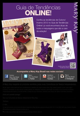 Guia de Tendências
ONLINE!
Confira as tendências de Outono/
Inverno 2012 no Guia de Tendências
Online! Lá você encontrará dicas de
looks e maquiagens que são a cara
da estação!
Acompanhe a Mary Kay Brasil nas redes sociais!
©2012 Mary Kay do Brasil Ltda. Somente para uso no Brasil. 256351. Abril/12
Entre em contato comigo!
Sou sua Consultora de Beleza Independente Mary Kay:. . . . . . . . . . . . . . . . . . . . . . . . . . . . . . . . . . . . . . . . . . . . . . . . . . . . . . . . . . . . . . . . . . . . . . . .
Telefone:.. . . . . . . . . . . . . . . . . . . . . . . . . . . . . . . . . . . . . . . . . . . . . . . . . . . . . . . . . . . . . . . . . . . . . . . . . . . . . . . . . . . . . . . . . . . . . . . . . . . . . . . . . . . . . . . . . . . . . . . . . . . . . .
E-mail:. . . . . . . . . . . . . . . . . . . . . . . . . . . . . . . . . . . . . . . . . . . . . . . . . . . . . . . . . . . . . . . . . . . . . . . . . . . . . . . . . . . . . . . . . . . . . . . . . . . . . . . . . . . . . . . . . . . . . . . . . . . . . . . . .
Se você não conhece uma Consultora de Beleza Independente Mary Kay ligue gratuitamente para 0800 16 3113 ou 4003-4620 para Capitais e Regiões
Metropolitanas ou acesse o site www.marykay.com.br.
A Mary Kay respalda os produtos vendidos pelas suas Consultoras de Beleza Independentes.
Se por algum motivo você não ficou completamente satisfeita com algum produto Mary Kay, poderá substituí-lo sem custo algum.
A troca ou reembolso no valor total da compra poderão ser efetuados mediante a devolução do produto à sua Consultora de Beleza
Independente autorizada ou, se você perdeu contato com sua Consultora, teremos muito prazer em indicar uma Nova Consultora.
Assista a Mary
Kay no YouTube
Encontre a Mary
Kay no Facebook
Siga a Mary
Kay no Twitter
Assista a Mary
Kay no YouTube
Encontre a Mary
Kay no Facebook
Siga a Mary
Kay no Twitter
Siga a
Mary Kay Brasil
no Twitter
Siga a
Mary Kay Brasil
no Instagram
ary
Tube
Encontre a Mary
Kay no Facebook
a a Mary
y no Twitter
ary
Tube
Encontre a Mary
Kay no Facebook
a a Mary
y no Twitter
Curta a
Mary Kay Brasil
no Facebook
Assista a Mary
Kay no YouTube
Encontre a Mary
Kay no Facebook
Siga a Mary
Kay no Twitter
Assista a Mary
Kay no YouTube
Encontre a Mary
Kay no Facebook
Siga a Mary
Kay no Twitter
Assista a
Mary Kay no
YouTube
Get the free mobile app at
http://gettag.mobi
Confira nosso Guia de
Tendências Online.
 