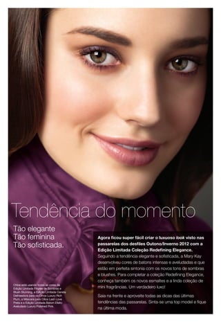 Chloe está usando todas as cores da
Edição Limitada Filigree de Sombras e
Blush Stunning, a Edição Limitada Caneta
Delineadora para os Olhos Luxury Rich
Plum, a Máscara para Cílios Lash Love
Preta e a Edição Limitada Batom Efeito
Aveludado Luxury Polished Pink.
Tendência do momento
Agora ficou super fácil criar o luxuoso look visto nas
passarelas dos desfiles Outono/Inverno 2012 com a
Edição Limitada Coleção Redefining Elegance.
Seguindo a tendência elegante e sofisticada, a Mary Kay
desenvolveu cores de batons intensas e aveludadas e que
estão em perfeita sintonia com os novos tons de sombras
e blushes. Para completar a coleção Redefining Elegance,
conheça também os novos esmaltes e a linda coleção de
mini fragrâncias. Um verdadeiro luxo!
Saia na frente e aproveite todas as dicas das últimas
tendências das passarelas. Sinta-se uma top model e fique
na última moda.
Tão elegante
Tão feminina
Tão sofisticada.
 
