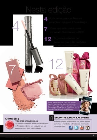 Nesta edição
4 Apaixone-se pela nova Máscara
para Cílios Lash Love à Prova D'Água
7 Cores que estão com tudo na
temporada Outono/Inverno 2012
12 Sugestões especiais de
presentes para o Dia das Mães
e o Dia dos Namorados
A Mary Kay Brasil está presente nas mídias sociais,
com dicas e novidades sobre beleza. Acompanhe
nossas páginas!
Encontre a Mary Kay online
MA
IS VENDI
DO
MA
I S V E N DI
DO
Produtos Mais Vendidos
Fique atenta! Esse logo aparece diversas vezes
no The Look, próximo aos produtos que são
sucesso entre nossas consumidoras.
aproveite
7
4
Baixe o aplicativo do The Look no seu
iPhone, iPod Touch, iPad ou Android!
Busque por Mary Kay na App Store ou no
Google Play Store/Android Market.
12
Assista a Mary
Kay no YouTube
Encontre a Ma
Kay no Facebo
Siga a Mary
Kay no Twitter
Assista a Mary
Kay no YouTube
Encontre a Ma
Kay no Facebo
Siga a Mary
Kay no Twitter
Assista a Mary
Kay no YouTube
Encontre a Mary
Kay no Facebook
Siga a Mary
Assista a Mary
Kay no YouTube
Encontre a Mary
Kay no Facebook
Siga a Mary
Assista a Mary
Kay no YouTube
Siga a Mary
Assista a Mary
Kay no YouTube
Siga a Mary
3
A impressão pode alterar a cor real do produto
 