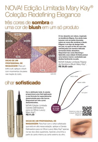 Sombra 1
Blush
Sombra 2 Sombra 3
splendid
Assista ao vídeo da
Coleção Redefining
Elegance.
NOVA! Edição Limitada Mary Kay®
Coleção Redefining Elegance
O rico desenho em relevo, inspirado
na tendência filigree, fica ainda mais
luxuoso com as gotas douradas
sobre as cores das sombras e blush.
Filigree é um tipo de design feito
em joia, no qual os fios de ouro são
entrelaçados de maneira delicada
formando lindos desenhos.
Disponível nas cores Stunning e
Splendid, essa edição limitada possui
uma textura macia e aveludada que
desliza facilmente na pele.
NOVA! Edição Limitada Filigree
de Sombra e Blush Mary Kay®
,
R$ 39,00 cada
Cor e definição total. A caneta
proporciona uma fácil aplicação
e sua fórmula foi especialmente
desenvolvida para não borrar.
Disponível em três cores
deslumbrantes.
NOVA! Edição Limitada
Caneta Delineadora
para os Olhos Luxury
Mary Kay®
,
R$ 41,00
DICAS DE UM
PROFISSIONAL DE
MAQUIAGEM: Para um
brilho sutil, aplique o blush
com movimentos circulares
nas maçãs do rosto.
DICAS DE UM PROFISSIONAL DE
MAQUIAGEM: Para ficar com o olhar sofisticado
que está em alta nessa estação, aplique a Caneta
Delineadora para os Olhos Luxury Mary Kay®
apenas
na raiz dos cílios superiores, fazendo uma linha a
partir do canto interno ao canto externo do olho.
três cores de sombra e
uma cor de blush em um só produto
olhar sofisticado
rich plum
classic sable
black velvet
Sombra 1
Blush
Sombra 2 Sombra 3
stunning
Fórmula
de longa
duração
Get the free mobile app at
http://gettag.mobi
 