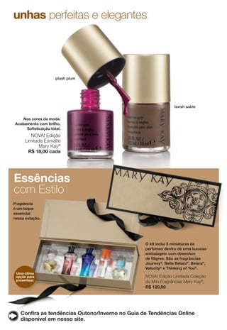 plush plum
Nas cores da moda.
Acabamento com brilho.
Sofisticação total.
NOVA! Edição
Limitada Esmalte
Mary Kay®
R$ 18,00 cada
O kit inclui 5 miniaturas de
perfumes dentro de uma luxuosa
embalagem com desenhos
de filigree. São as fragrâncias
Journey®
, Bella Belara®
, Belara®
,
Velocity®
e Thinking of You®
.
NOVA! Edição Limitada Coleção
de Mini Fragrâncias Mary Kay®
,
R$ 120,00
lavish sable
Essências
com Estilo
Uma ótima
opção para
presentear.
Confira as tendências Outono/Inverno no Guia de Tendências Online
disponível em nosso site.
unhas perfeitas e elegantes
Fragrância
é um toque
essencial
nessa estação.
 