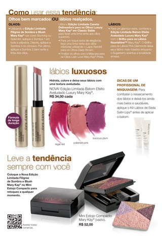 Coloque a Nova Edição
Limitada Filigree
de Sombra e Blush
Mary Kay®
no Mini
Estojo Compacto para
retoques a qualquer
momento.
Mini Estojo Compacto
Mary Kay®
(vazio),
R$ 52,00
Leve a tendência
sempre com você
OLHOS:
• Utilizando a Edição Limitada
Filigree de Sombra e Blush
Mary Kay®
nas cores Stunning ou
Splendid, aplique a Sombra 1 em
toda a pálpebra. Depois, aplique a
Sombra 3 no côncavo. Por último,
aplique a Sombra 2 bem rente a
linha dos cílios.
Utilize a Edição Limitada Caneta
Delineadora para os Olhos Luxury
Mary Kay®
em Classic Sable
para fazer uma linha rente aos cílios
superiors.
• Para um toque extra de elegância,
faça uma linha rente aos cílios
inferiores utilizando o Lápis Retrátil
para os Olhos Deep Brown.
• Finalize os olhos com a Máscara para
os Cílios Lash Love Mary Kay®
Preta.
LÁBIOS:
• Para um glamour extra, combine a
Edição Limitada Batom Efeito
Aveludado Luxury Mary Kay®
com o Brilho para os Lábios
Nourishine™ Mary Kay®
. O Brillho
para os Lábios Pink Diamonds deixa
seus lábios mais rosados enquanto
o Sugarberry acentua a tonalidade
ameixa.
Como usar essa tendência:
Olhos bem marcados OU lábios realçados.
Hidrata, colore e deixa seus lábios com
uma textura aveludada.
NOVA! Edição Limitada Batom Efeito
Aveludado Luxury Mary Kay®
,
R$ 34,00 cada
lábios luxuosos
luscious plum
polished pink
regal red
Fórmula
de longa
duração
DICAS DE UM
PROFISSIONAL DE
MAQUIAGEM: Para
combater o ressecamento
dos lábios e deixá-los ainda
mais belos e saudáveis,
aplique o Kit Lábios de Seda
Satin Lips®
antes de aplicar
o batom.
Assista nosso
comercial.
the free mobile app at
 