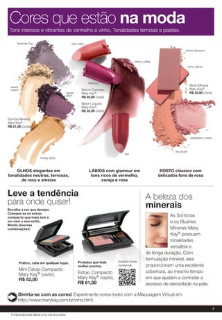 Sombra Mineral
Mary Kay®,
R$ 21,00 (cada)
Blush Mineral
Mary Kay®,
R$ 32,00 (cada)
LÁBIOS com glamour em
tons ricos de vermelho,
cereja e rosa
ROSTO clássico com
delicados tons de rosa
OLHOS elegantes em
tonalidades neutras, terrosas,
de roxo e ameixa
sweet
cream
honey spice
pink satin
cherry blossom
citrus bloom
shy blush
strawberry cream
Tons intensos e vibrantes de vermelho e vinho. Tonalidades terrosas e pastéis.
Cores que estão na moda
As Sombras
e os Blushes
Minerais Mary
Kay® possuem
tonalidades
versáteis e
de longa duração. Com
formulação mineral, eles
proporcionam uma excelente
cobertura, ao mesmo tempo
em que ajudam a controlar o
excesso de oleosidade na pele.
Prático, cabe em qualquer lugar.
Mini Estojo Compacto
Mary Kay® (vazio),
R$ 52,00
Assista nosso
comercial.
Produtos que toda
mulher precisa.
Estojo Compacto
Mary Kay® (vazio),
R$ 61,00
A beleza dos
minerais
Divirta-se com as cores! Experimente novos looks com a Maquiagem Virtual em
http://www.marykay.com.br/vmo.html.
Leve a tendência
para onde quiser!
Escolha a cor que desejar.
Coloque-as no estojo
compacto que mais tem a
ver com o seu estilo.
Monte diversas
combinações!
lavender fog
cherry coffee
hibiscus
Batom Cremoso
Mary Kay®,
R$ 32,00 (cada)
Batom Líquido
Mary Kay®,
R$ 32,00 (cada)
red
sweet
plum
Get the free mobile app at
http://gettag.mobi
7
A impressão pode alterar a cor real do produto
 