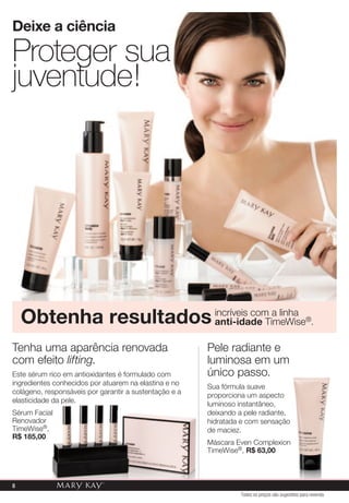 Tenha uma aparência renovada
com efeito lifting.
Este sérum rico em antioxidantes é formulado com
ingredientes conhecidos por atuarem na elastina e no
colágeno, responsáveis por garantir a sustentação e a
elasticidade da pele.
Sérum Facial
Renovador
TimeWise®,
R$ 185,00
Proteger sua
juventude!
Deixe a ciência
Obtenha resultados incríveis com a linha
anti-idade TimeWise®.
Pele radiante e
luminosa em um
único passo.
Sua fórmula suave
proporciona um aspecto
luminoso instantâneo,
deixando a pele radiante,
hidratada e com sensação
de maciez.
Máscara Even Complexion
TimeWise®, R$ 63,00
Todos os preços são sugestões para revenda
8
 