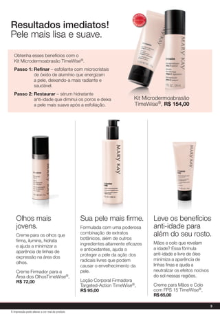 Sua pele mais firme.
Formulada com uma poderosa
combinação de extratos
botânicos, além de outros
ingredientes altamente eficazes
e antioxidantes, ajuda a
proteger a pele da ação dos
radicais livres que podem
causar o envelhecimento da
pele.
Loção Corporal Firmadora
Targeted-Action TimeWise®,
R$ 95,00
Olhos mais
jovens.
Creme para os olhos que
firma, ilumina, hidrata
e ajuda a minimizar a
aparência de linhas de
expressão na área dos
olhos.
Creme Firmador para a
Área dos OlhosTimeWise®,
R$ 72,00
Leve os benefícios
anti-idade para
além do seu rosto.
Mãos e colo que revelam
a idade? Essa fórmula
anti-idade e livre de óleo
minimiza a aparência de
linhas finas e ajuda a
neutralizar os efeitos nocivos
do sol nessas regiões.
Creme para Mãos e Colo
com FPS 15 TimeWise®,
R$ 65,00
Obtenha esses benefícios com o
Kit Microdermoabrasão TimeWise®.
Passo 1: Refinar – esfoliante com microcristais
de óxido de alumínio que energizam
a pele, deixando-a mais radiante e
saudável.
Passo 2: Restaurar – sérum hidratante
anti-idade que diminui os poros e deixa
a pele mais suave após a esfoliação.
Resultados imediatos!
Pele mais lisa e suave.
Kit Microdermoabrasão
TimeWise®, R$ 154,00
MA
IS VENDI
DO
MA
I S V E N DI
DO
9
A impressão pode alterar a cor real do produto
 