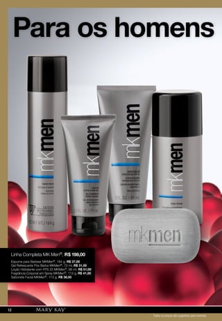 Para os homens
Linha Completa MK Men®, R$ 198,00
Espuma para Barbear MKMen®, 184 g, R$ 37,00
Gel Refrescante Pós Barba MKMen®, 73 ml, R$ 31,00
Loção Hidratante com FPS 25 MKMen®, 88 ml, R$ 51,00
Fragrância Corporal em Spray MKMen®, 113 g, R$ 41,00
Sabonete Facial MKMen®, 113 g, R$ 38,00
Todos os preços são sugestões para revenda
12
 