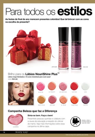 estilosPara todos os
As festas de final de ano merecem presentes coloridos! Que tal brincar com as cores
na escolha do presente?
pink luster berry tart
Brilho para os Lábios NouriShine Plus™
Lábios mega-hidratados e 10 cores irresistíveis para você ousar!
4,5ml. R$ 31,00
Sinta-se bem. Faça o bem!
Presenteie pessoas queridas e colabore com
a causa da educação a respeito do câncer
de mama. Veja mais informações sobre essa
campanha na última capa.
Campanha Beleza que faz a DiferençaCampanha Beleza que faz a Diferença
mango tangopink luster berry tart
possibilities
rock'n'redshock tart pink diamonds
au naturel
sun blossom icicle
beach bronze
Assista o vídeo e
conheça todas as
cores da moda!
pink lusterpink luster
Lábios NouriShine Plus™
berry tart
Todos os preços são sugestões para revenda
14
 