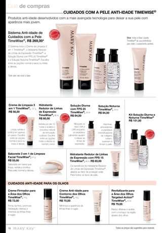 Guia de compras
Todos os preços são sugestões para revenda16
Produtos anti-idade desenvolvidos com a mais avançada tecnologia para deixar a sua pele com
aparência mais jovem.
Sistema Anti-idade de
Cuidados com a Pele
TimeWise®, R$ 269,00*
O Sistema inclui o Creme de Limpeza 3
em 1 TimeWise®, o Hidratante Redutor
de Linhas de Expressão TimeWise®, a
Solução Diurna com FPS 25 TimeWise®
e a Solução Noturna TimeWise®. Escolha
entre as opções normal a seca ou mista
a oleosa.
*Este valor não inclui a base.
MAIS
VENDID
O
M
A I S V E N
DIDO
CUIDADOS COM A PELE ANTI-IDADE TIMEWISE®
Dica: inclua a Base Líquida
TimeWise® de sua preferência
para obter o acabamento perfeito.
Creme Anti-idade para
Contorno dos Olhos
TimeWise®, 18 g.
R$ 70,00
Minimiza a aparência de
linhas ﬁnas e rugas
Creme Firmador para
a Área dos Olhos
TimeWise®, 14 g.
R$ 72,00
Firma, ilumina, promove
hidratação intensa e
minimiza as linhas ﬁnas
e rugas
Reduz olheiras e acaba
com o inchaço na região
abaixo dos olhos
Revitalizante para
a Área dos Olhos
Targeted-Action®
TimeWise®, 10 ml.
R$ 79,00
CUIDADOS ANTI-IDADE PARA OS OLHOS
MAIS
VENDID
O
M
A I S V E N
DIDO
MAIS
VENDID
O
M
A I S V E N
DIDO
MAIS
VENDID
O
M
A I S V E N
DIDO
Solução Diurna
com FPS 25
TimeWise®, 29 ml.
R$ 84,00
Solução Noturna
TimeWise®, 29 ml.
R$ 84,00
Kit Solução Diurna e
Noturna TimeWise®
R$ 151,00
Creme de Limpeza 3
em 1 TimeWise®, 127 g.
R$ 58,00
Hidratante
Redutor de Linhas
de Expressão
TimeWise®, 88 ml.
R$ 60,00
Sabonete 3 em 1 de Limpeza
Facial TimeWise®,141 g.
R$ 55,00
Hidratante Redutor de Linhas
de Expressão com FPS 15
TimeWise®, 88 ml. R$ 65,00
Sabonete em barra que
limpa, esfolia e toniﬁca.
Para pele normal a oleosa.
Limpa, esfolia e
toniﬁca em apenas
um passo. Escolha
entre as opções
normal a seca ou
mista a oleosa.
Os benefícios do Hidratante Redutor
de Linhas de Expressão TimeWise®,
aliados ao fator de proteção solar.
Para todos os tipos de pele.
Hidrata por até 10
horas e acelera o
processo natural
de renovação
cutânea. Escolha
entre as opções
mista a oleosa ou
normal a seca.
Bloqueia os
raios UVA e
UVB enquanto
os peptídeos
calmantes ajudam
a relaxar as
linhas de
expressão.
Vitaminas,
antioxidantes
e peptídeos
intensiﬁcadores
de colágeno
nutrem,
suavizam e
ﬁrmam a pele.
Hidratante Redutor de Linhas
 