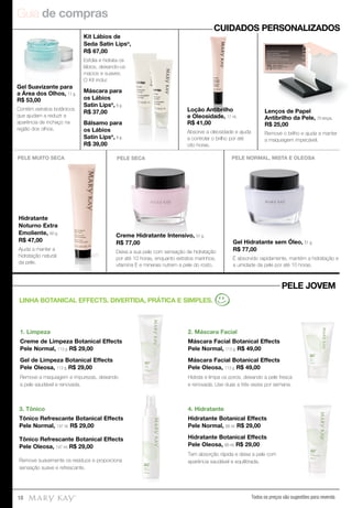 Guia de compras
Todos os preços são sugestões para revenda18
1. Limpeza
Creme de Limpeza Botanical Effects
Pele Normal, 113 g. R$ 29,00
Gel de Limpeza Botanical Effects
Pele Oleosa, 113 g. R$ 29,00
Remove a maquiagem e impurezas, deixando
a pele saudável e renovada.
3. Tônico
Tônico Refrescante Botanical Effects
Pele Normal, 147 ml. R$ 29,00
Tônico Refrescante Botanical Effects
Pele Oleosa, 147 ml. R$ 29,00
Remove suavemente os resíduos e proporciona
sensação suave e refrescante.
4. Hidratante
Hidratante Botanical Effects
Pele Normal, 88 ml. R$ 29,00
Hidratante Botanical Effects
Pele Oleosa, 88 ml. R$ 29,00
Tem absorção rápida e deixa a pele com
aparência saudável e equilibrada.
CUIDADOS PERSONALIZADOS
PELE JOVEM
LINHA BOTANICAL EFFECTS. DIVERTIDA, PRÁTICA E SIMPLES.
2. Máscara Facial
Máscara Facial Botanical Effects
Pele Normal, 113 g. R$ 49,00
Máscara Facial Botanical Effects
Pele Oleosa, 113 g. R$ 49,00
Hidrata e limpa os poros, deixando a pele fresca
e renovada. Use duas a três vezes por semana.
Gel Suavizante para
a Área dos Olhos, 11 g.
R$ 53,00
Contém extratos botânicos
que ajudam a reduzir a
aparência de inchaço na
região dos olhos.
Kit Lábios de
Seda Satin Lips®
,
R$ 67,00
Esfolia e hidrata os
lábios, deixando-os
macios e suaves.
O Kit inclui:
Máscara para
os Lábios
Satin Lips®
, 8 g.
R$ 37,00
Bálsamo para
os Lábios
Satin Lips®
, 8 g.
R$ 39,00
Loção Antibrilho
e Oleosidade, 17 ml.
R$ 41,00
Absorve a oleosidade e ajuda
a controlar o brilho por até
oito horas.
Lenços de Papel
Antibrilho da Pele, 75 lenços.
R$ 25,00
Remove o brilho e ajuda a manter
a maquiagem impecável.
Loção Antibrilho
e Oleosidade, 17 ml.
R$ 41,00
Creme Hidratante Intensivo, 51 g.
R$ 77,00
Deixa a sua pele com sensação de hidratação
por até 10 horas, enquanto extratos marinhos,
vitamina E e minerais nutrem a pele do rosto.
PELE SECA
Gel Hidratante sem Óleo, 51 g.
R$ 77,00
É absorvido rapidamente, mantém a hidratação e
a umidade da pele por até 10 horas.
PELE NORMAL, MISTA E OLEOSA
Hidratante
Noturno Extra
Emoliente, 60 g.
R$ 47,00
Ajuda a manter a
hidratação natural
da pele.
PELE MUITO SECA
 