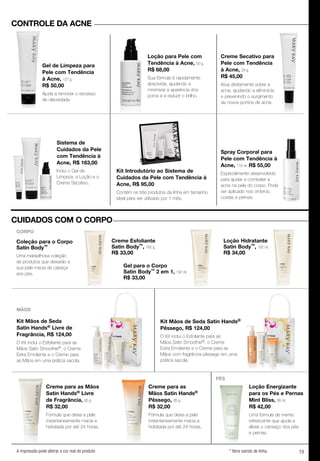 19A impressão pode alterar a cor real do produto * Itens saindo de linha.
Spray Corporal para
Pele com Tendência à
Acne, 118 ml. R$ 55,00
Especialmente desenvolvido
para ajudar a combater a
acne na pele do corpo. Pode
ser aplicado nos ombros,
costas e pernas.
Kit Introdutório ao Sistema de
Cuidados da Pele com Tendência à
Acne, R$ 95,00
Contém os três produtos da linha em tamanho
ideal para ser utilizado por 1 mês.
Sistema de
Cuidados da Pele
com Tendência à
Acne, R$ 163,00
Inclui o Gel de
Limpeza, a Loção e o
Creme Secativo.
Creme Secativo para
Pele com Tendência
à Acne, 29 g.
R$ 45,00
Atua diretamente sobre a
acne, ajudando a eliminá-la
e prevenindo o surgimento
de novos pontos de acne.
Loção para Pele com
Tendência à Acne, 50 g.
R$ 68,00
Sua fórmula é rapidamente
absorvida, ajudando a
minimizar a aparência dos
poros e a reduzir o brilho.
Gel de Limpeza para
Pele com Tendência
à Acne, 127 g.
R$ 50,00
Ajuda a remover o excesso
de oleosidade.
Kit Mãos de Seda
Satin Hands® Livre de
Fragrância, R$ 124,00
O Kit inclui o Esfoliante para as
Mãos Satin Smoothie®, o Creme
Extra Emoliente e o Creme para
as Mãos em uma prática sacola.
Kit Mãos de Seda Satin Hands®
Pêssego, R$ 124,00
O Kit inclui o Esfoliante para as
Mãos Satin Smoothie®, o Creme
Extra Emoliente e o Creme para as
Mãos com fragrância pêssego em uma
prática sacola.
Creme Esfoliante
Satin Body™, 185 g.
R$ 33,00
Coleção para o Corpo
Satin Body™
Uma maravilhosa coleção
de produtos que deixarão a
sua pele macia da cabeça
aos pés.
Creme Esfoliante
Satin Body
R$ 33,00
Gel para o Corpo
Satin Body™ 2 em 1, 192 ml.
R$ 33,00
Loção Hidratante
Satin Body™, 192 ml.
R$ 34,00
Creme para as Mãos
Satin Hands® Livre
de Fragrância, 85 g.
R$ 32,00
Fórmula que deixa a pele
instantaneamente macia e
hidratada por até 24 horas.
Creme para as
Mãos Satin Hands®
Pêssego, 85 g.
R$ 32,00
Fórmula que deixa a pele
instantaneamente macia e
hidratada por até 24 horas.
Creme para as Mãos
Satin Hands
de Fragrância,
R$ 32,00
Fórmula que deixa a pele
instantaneamente macia e
hidratada por até 24 horas.
Loção Energizante
para os Pés e Pernas
Mint Bliss, 88 ml.
R$ 42,00
Uma fórmula de menta
refrescante que ajuda a
aliviar o cansaço dos pés
e pernas.
CONTROLE DA ACNE
MÃOS
PÉS
CUIDADOS COM O CORPO
CORPO
 