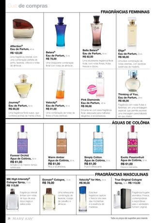 Guia de compras
Todos os preços são sugestões para revenda20
Forever Orchid
Água de Colônia, 50 ml.
R$ 61,00
Simples e ao mesmo tempo
sofisticada.
Warm Amber
Água de Colônia, 50 ml.
R$ 61,00
Rica e acolhedora.
Simply Cotton
Água de Colônia, 50 ml.
R$ 61,00
Pura e refrescante.
Exotic Passionfruit
Água de Colônia, 50 ml.
R$ 61,00
Doce e marcante.
Affection®
Eau de Parfum, 40 ml.
R$ 122,00
Uma fragrância oriental, com
uma combinação perfeita de
pinho, lavanda, cítricos e notas
de almíscar.
Belara®
Eau de Parfum, 50 ml.
R$ 78,00
Uma revigorante combinação
floral com notas de almíscar.
Bella Belara®
Eau de Parfum, 50 ml.
R$ 82,00
Uma exuberante fragrância floral
frutal, com notas florais, frutas
frescas e doces.
Elige®
Eau de Parfum, 50 ml.
R$ 98,00
Uma leve combinação de
notas orientais, com exóticas
essências de madeira.
Journey®
Eau de Parfum, 50 ml.
R$ 89,00
Uma fragrância floral suave, que
combina aromas de menta e lírios.
Velocity®
Eau de Parfum, 50 ml.
R$ 91,00
Uma combinação de notas de
flores e frutas exóticas.
Pink Diamonds
Eau de Parfum, 60 ml.
R$ 99,00
Encante-se com essa fragrância
floral, elaborada para mulheres
elegantes e encantadoras.
Thinking of You,
Eau de Parfum, 29 ml.
R$ 88,00
Fragrância com notas frutais e
florientais, em uma embalagem
especial, que permite escrever
uma mensagem personalizada
em seu interior.
FRAGRÂNCIAS FEMININAS
ÁGUAS DE COLÔNIA
Forever Orchid
Água de Colônia, Warm Amber Simply Cotton Exotic Passionfruit
FRAGRÂNCIAS MASCULINAS
Fragrância oriental
âmbar com notas
de topo de erva
doce negra e
sálvia prata.
Uma refrescante
combinação de
lavanda, musgo
de carvalho e
almíscar.
Esta leve
fragrância captura
o frescor dos ares
das montanhas
e a essência de
madeiras.
MK High Intensity®
Cologne Spray, 73 ml.
R$ 113,00
Domain® Cologne, 73 ml.
R$ 78,00
Velocity® for Him, 59 ml.
R$ 90,00
True Original Cologne
Spray, 59 ml. R$ 113,00
Fragrância fougère
aromática. Fresca,
contemporânea
e espontânea
para o verdadeiro
homem original.
Fragrância
aromática. Fresca,
contemporânea
e espontânea
para o verdadeiro
homem original.
Pink Diamonds
N OVO
!
NOVO!
Eu
quero!
 