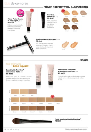 Guia de compras
Todos os preços são sugestões para revenda22
Você prefere uma
base líquida?
Base Líquida TimeWise®
acabamento Matte, 29 ml.
R$ 49,00
Fórmula leve, que ajuda a controlar o excesso
de oleosidade e o brilho durante todo o dia.
Diminui a aparência de rugas e linhas ﬁnas.
Base Líquida TimeWise®
acabamento Luminoso, 29 ml.
R$ 49,00
Proporciona uma pele com luminosidade e visual
radiante com a melhora do aspecto da textura
da pele.
PRIMER / CORRETIVOS / ILUMINADORES
BASES
Pincel para Base Líquida Mary Kay®,
R$ 32,00
Primer Facial Fixador
de Maquiagem, 29 ml.
R$ 52,00
Corretivo
Mary Kay®, 8,5 g.
R$ 30,00
Iluminador Facial Mary Kay®, 1,3 ml.
R$ 40,00
yellow ivory 1
beige 1 beige 2
bronze 2bronze 1
ivory 2
tom 3tom 2
IvoryBeigeBronze
ivory 5 ivory 6 ivory 7
beige 2beige 1 beige 3 beige 4 beige 5 beige 6
bronze 1 bronze 2 bronze 7bronze 5bronze 4
MAIS
VENDID
O
M
A I S V E N
DIDO
MAIS
VENDID
O
M
A I S V E N
DIDO
Melhora o aspecto da pele,
realçando os benefícios
da base e amenizando
imperfeições.
Fórmula cremosa
de longa duração
que disfarça
pequenas
imperfeições.
Sua fórmula contém partículas
esféricas que reﬂetem a luz em
várias direções, iluminando as
áreas sombreadas.
MAIS
VENDID
O
M
A I S V E N
DIDO
 
