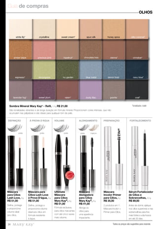 Guia de compras
Todos os preços são sugestões para revenda24
OLHOS
*tonalidades matte
lemongrass ivy garden blue metal denim frost navy blue*
dusty lilacraisin*
cinnabar*
espresso*
hazelnut* chocolate kiss sienna*amber blaze precious pink
white lily* crystalline sweet cream* spun silk honey spice silky caramel*
sweet plum granitelavender fog* coal*
DEFINIÇÃO VOLUME ALONGAMENTO
preta
Máscara
para Cílios
Lash Love, 9 g.
R$ 51,00
Ultimate
Máscara
para Cílios
Mary Kay®, 8 g.
R$ 51,00
Máscara
Alongadora
para Cílios
Mary Kay®, 9 g.
R$ 41,00
preta
À PROVA D'ÁGUA PREPARAÇÃO FORTALECIMENTO
Máscara para
Cílios Lash Love
à Prova D'água, 9 g.
R$ 51,00
Máscara
Incolor Primer
para Cílios, 8 g.
R$ 35,00
Sérum Fortalecedor
de Cílios e
Sobrancelhas, 4,5 g.
R$ 89,00
Máscara para
Cílios Lash Love
Máscara para
Cílios Lash Love
à Prova D'água, 9 g.
Máscara para
Cílios Lash Love
Máscara
para Cílios
Lash Love,
Máscara
para Cílios
Lash Love, 9 g.
Máscara
para Cílios
Lash Love,
Máscara
Alongadora
para Cílios
Mary Kay
R$ 41,00
Alongadora
para Cílios
®, 9 g.
Máscara
Alongadora
para Cílios
Mary Kay®Mary Kay®Mary Kay
R$ 41,00
Ultimate
Máscara
para Cílios
Mary Kay
Ultimate
Máscara
para Cílios
Mary Kay®Mary Kay®Mary Kay , 8 g.
preta
Ultimate
Máscara
para Cílios
Mary Kay
MAIS
VENDID
O
M
A I S V E N
DIDO
Deﬁne, protege
e proporciona
volume ideal
aos cílios.
Fórmula exclusiva,
para cílios marcantes
com até cinco vezes
mais volume.
Alonga os
cílios para
uma aparência
impactante.
Deﬁne, protege e
proporciona volume
ideal aos cílios em
fórmula resistente
à água.
2 produtos em 1:
Máscara Incolor +
Primer para Cílios.
Antes de dormir, aplique
nos cílios superiores e nas
sobrancelhas para ﬁos
mais fortes e volumosos
em até 30 dias.
Sombra Mineral Mary Kay®
- Refil, 1,4 g. R$ 21,00
São tonalidades vibrantes e de longa duração em fórmula mineral. Proporcionam cores intensas, que não
acumulam nas pálpebras e são ideais para qualquer tom de pele.
preta preta preta marrom
Máscara
Incolor Primer
para Cílios, 8 g.
R$ 35,00
Sérum Fortalecedor
de Cílios e
Sobrancelhas, 4,5 g.
R$ 89,00
 