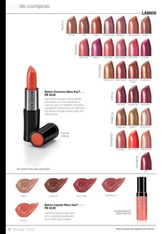 Guia de compras
26 Todos os preços são sugestões para revenda
Batom Cremoso Mary Kay®, 3 g.
R$ 32,00
Sua fórmula de longa duração desliza
pelos lábios com uma textura leve e
cremosa, para um resultado impactante
e duradouro. Enriquecido com vitamina E
que ajuda a proteger contra a ação dos
radicais livres.
LÁBIOS
Batom Líquido Mary Kay®, 7,6 ml.
R$ 32,00
raspberry icechocoholic
sherbet
cherry coffeemalted
ACABAMENTO
SEMI-MATTE
shell toffee frosted rose raisinberrytanned apricot glaze whisper
Neutros
amber glow amber suede downtown
brown
gingerbread
Chocolates
Vinhos
berry kiss apple berrymidnight red
Vermelhos
red
golden*copper star sheer blush
Metálicos
icy peach sunny citrus sweet nectar
Alaranjados
fuchsia
Rosados
dusty rose hibiscus pink satin pink melonpink passion
Combina cobertura impecável
com a facilidade de aplicação
de um brilho para os lábios.
Batom Cremoso Mary Kay
R$ 32,00
Sua fórmula de longa duração desliza
pelos lábios com uma textura leve e
cremosa, para um resultado impactante
e duradouro. Enriquecido com vitamina E
que ajuda a proteger contra a ação dos
radicais livres.
Sunny
Citrus
*Item saindo de linha: última oportunidade!
 