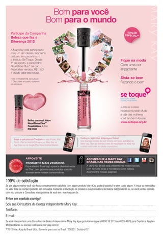 ©2012 Mary Kay do Brasil Ltda. Somente para uso no Brasil. 256351. Outubro/12
Entre em contato comigo!
Sou sua Consultora de Beleza Independente Mary Kay:. . . . . . . . . . . . . . . . . . . . . . . . . . . . . . . . . . . . . . . . . . . . . . . . . . . . . . . . . . . . . . . . . . . . . . .
Telefone:. . . . . . . . . . . . . . . . . . . . . . . . . . . . . . . . . . . . . . . . . . . . . . . . . . . . . . . . . . . . . . . . . . . . . . . . . . . . . . . . . . . . . . . . . . . . . . . . . . . . . . . . . . . . . . . . . . . . . . . . . . . . . .
E-mail: . . . . . . . . . . . . . . . . . . . . . . . . . . . . . . . . . . . . . . . . . . . . . . . . . . . . . . . . . . . . . . . . . . . . . . . . . . . . . . . . . . . . . . . . . . . . . . . . . . . . . . . . . . . . . . . . . . . . . . . . . . . . . . . .
Se você não conhece uma Consultora de Beleza Independente Mary Kay ligue gratuitamente para 0800 16 3113 ou 4003-4620 para Capitais e Regiões
Metropolitanas ou acesse o site www.marykay.com.br.
100% de satisfação
Se por algum motivo você não ficou completamente satisfeita com algum produto Mary Kay, poderá substituí-lo sem custo algum. A troca ou reembolso
no valor total da compra poderão ser efetuados mediante a devolução do produto à sua Consultora de Beleza Independente ou, se você perdeu contato
com ela, procure a Consultora mais próxima de você em: marykay.com.br.
Participe da Campanha
Beleza que faz a
Diferença 2012
A Mary Kay está participando
mais um ano dessa campanha
do bem, em parceria com
o Instituto Se Toque. Desde
1º de agosto, a cada Brilho
NouriShine Plus™ na cor
Possibilites vendido, R$ 1,00*
é doado para esta causa.
* Até completar R$ 39.000,00
** Disponível enquanto durarem
os estoques.
Fique na moda
Com uma cor
impactante
Sinta-se bem
Fazendo o bem
Junte-se a essa
iniciativa mundial! Mude
a vida das mulheres
você também! Acesse:
www.setoque.org.br
Brilho para os Lábios
NouriShine Plus™
Possibilities, 4,5ml.
R$ 31,00
Brilho para os LábiosBrilho para os Lábios
NouriShine PlusNouriShine Plus™NouriShine Plus™NouriShine Plus
Possibilities,Possibilities, 4,5ml.
R$ 31,00R$ 31,00
Bom para você
Bom para o mundo
EDição
ESPEciaL**
Conheça o aplicativo Maquiagem Virtual
Crie diversas versões de você mesma com esse aplicativo da
Mary Kay. Teste as diversas cores de maquiagem da Mary Kay
e ainda teste cores de cabelo e acessórios.
Baixe o aplicativo do The Look no seu iPhone, iPod
Touch, iPad ou Android! Busque por Mary Kay na
App Store ou no Google Play Store/Android Market.
A Mary Kay Brasil está presente nas mídias sociais,
com incríveis dicas e novidades sobre beleza.
Acompanhe nossas páginas!
AcompAnhe A mAry KAy
BrAsil nAs redes sociAis
MA
IS VENDI
DO
MA
I S V E N DI
DO
PRoDutoS MaiS VENDiDoS
Fique atenta! Esse logo aparece diversas vezes
no The Look, próximo aos produtos que são
sucesso entre nossas consumidoras.
aproveite
 