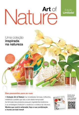 Das passarelas para as ruas
Uma coleção
inspirada
na natureza
A Coleção Art of Nature traz tonalidades terrosas, brilhantes,
metálicas e pastéis que são a cara desta temporada!
As fórmulas dos produtos possuem ingredientes botânicos
e as embalagens traduzem a essência e a beleza da natureza.
Mostre que você é antenada, faça a sua combinação
e monte um look trend!
Edição
Limitada!
Nature
Art of
Conﬁra dicas
incríveis em
nosso Catálogo
de Tendências:
Fale com a
sua Consultora
de Beleza
Independente e
veja como adquirir
essa nécessaire!
 